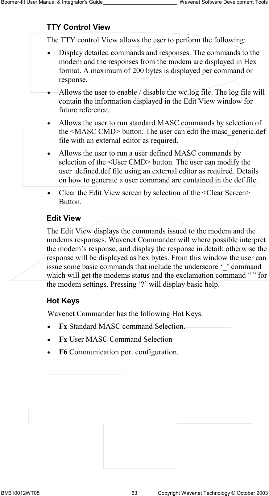 Boomer-III User Manual &amp; Integrator’s Guide__________________________ Wavenet Software Development Tools BM310012WT05  63  Copyright Wavenet Technology © October 2003 TTY Control View The TTY control View allows the user to perform the following: •  Display detailed commands and responses. The commands to the modem and the responses from the modem are displayed in Hex format. A maximum of 200 bytes is displayed per command or response. •  Allows the user to enable / disable the wc.log file. The log file will contain the information displayed in the Edit View window for future reference. •  Allows the user to run standard MASC commands by selection of the &lt;MASC CMD&gt; button. The user can edit the masc_generic.def file with an external editor as required. •  Allows the user to run a user defined MASC commands by selection of the &lt;User CMD&gt; button. The user can modify the user_defined.def file using an external editor as required. Details on how to generate a user command are contained in the def file. •  Clear the Edit View screen by selection of the &lt;Clear Screen&gt; Button. Edit View The Edit View displays the commands issued to the modem and the modems responses. Wavenet Commander will where possible interpret the modem’s response, and display the response in detail; otherwise the response will be displayed as hex bytes. From this window the user can issue some basic commands that include the underscore ‘_’ command which will get the modems status and the exclamation command “|” for the modem settings. Pressing ‘?’ will display basic help. Hot Keys Wavenet Commander has the following Hot Keys. •  Fx Standard MASC command Selection. •  Fx User MASC Command Selection •  F6 Communication port configuration.  