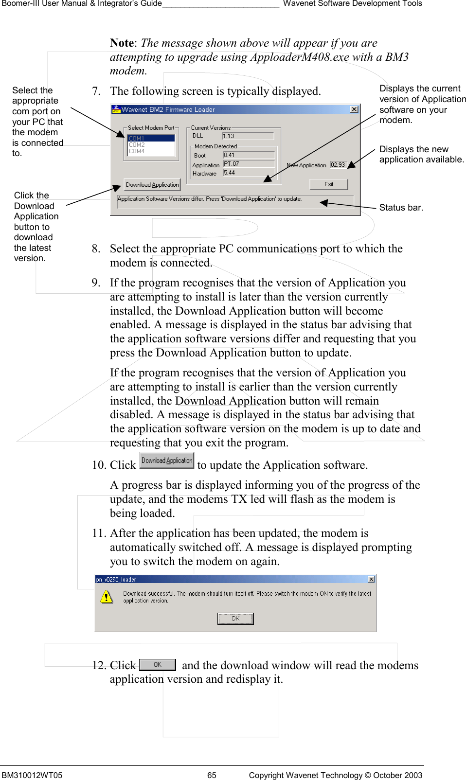 Boomer-III User Manual &amp; Integrator’s Guide__________________________ Wavenet Software Development Tools BM310012WT05  65  Copyright Wavenet Technology © October 2003 Note: The message shown above will appear if you are attempting to upgrade using ApploaderM408.exe with a BM3 modem. 7.  The following screen is typically displayed.   8.  Select the appropriate PC communications port to which the modem is connected. 9.  If the program recognises that the version of Application you are attempting to install is later than the version currently installed, the Download Application button will become enabled. A message is displayed in the status bar advising that the application software versions differ and requesting that you press the Download Application button to update. If the program recognises that the version of Application you are attempting to install is earlier than the version currently installed, the Download Application button will remain disabled. A message is displayed in the status bar advising that the application software version on the modem is up to date and requesting that you exit the program. 10. Click   to update the Application software. A progress bar is displayed informing you of the progress of the update, and the modems TX led will flash as the modem is being loaded. 11. After the application has been updated, the modem is automatically switched off. A message is displayed prompting you to switch the modem on again.   12. Click    and the download window will read the modems application version and redisplay it.  Select the appropriate com port on your PC that the modem is connected to. Click the Download Application button to download the latest version. Displays the current version of Application software on your modem.Displays the new application available.Status bar. 