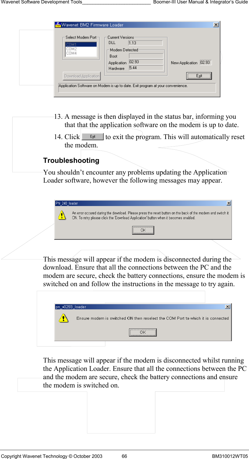 Wavenet Software Development Tools__________________________ Boomer-III User Manual &amp; Integrator’s Guide Copyright Wavenet Technology © October 2003  66  BM310012WT05   13. A message is then displayed in the status bar, informing you that that the application software on the modem is up to date. 14. Click   to exit the program. This will automatically reset the modem. Troubleshooting You shouldn’t encounter any problems updating the Application Loader software, however the following messages may appear.    This message will appear if the modem is disconnected during the download. Ensure that all the connections between the PC and the modem are secure, check the battery connections, ensure the modem is switched on and follow the instructions in the message to try again.    This message will appear if the modem is disconnected whilst running the Application Loader. Ensure that all the connections between the PC and the modem are secure, check the battery connections and ensure the modem is switched on.  