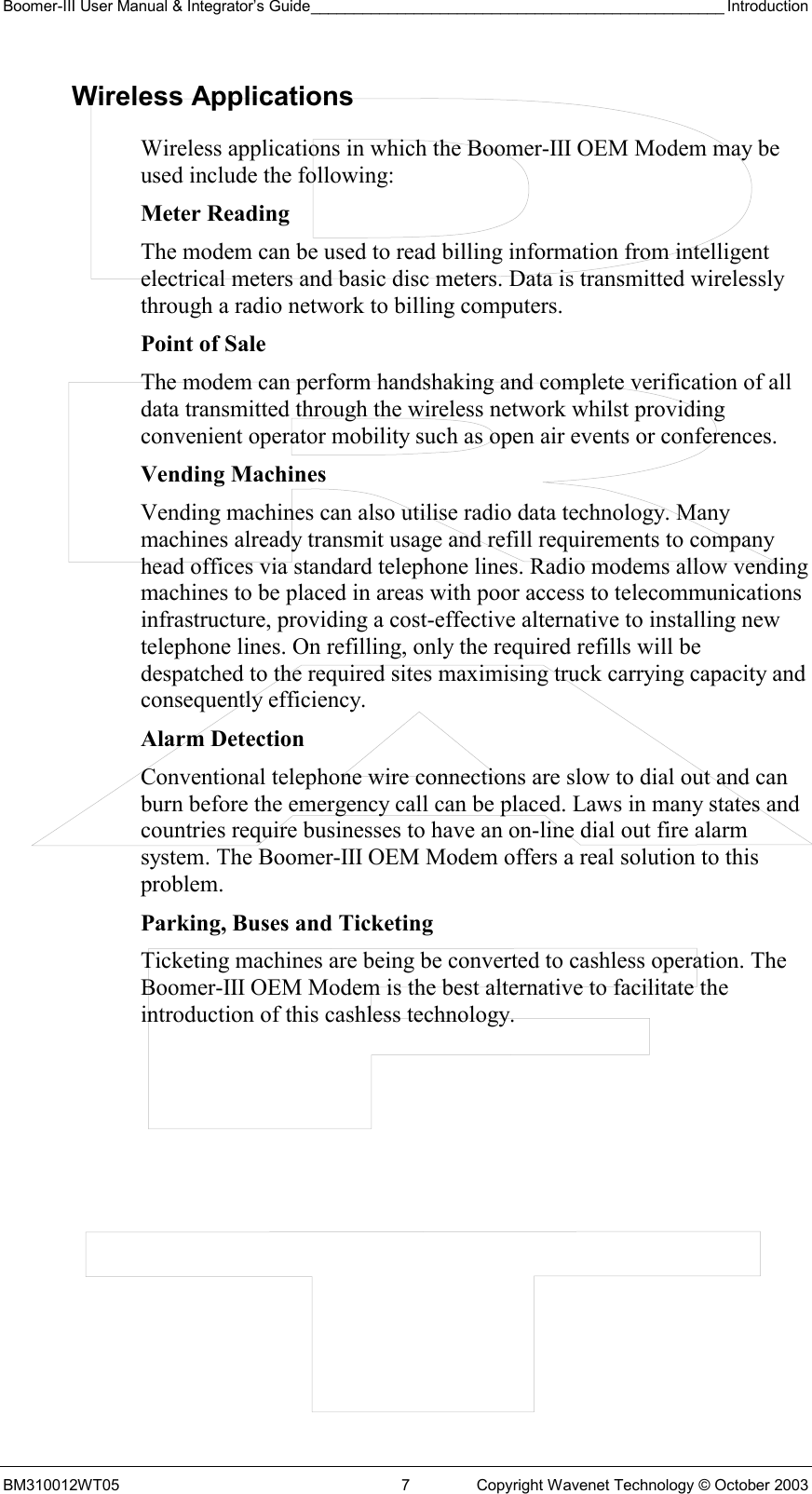 Boomer-III User Manual &amp; Integrator’s Guide________________________________________________ Introduction BM310012WT05  7  Copyright Wavenet Technology © October 2003 Wireless Applications Wireless applications in which the Boomer-III OEM Modem may be used include the following: Meter Reading The modem can be used to read billing information from intelligent electrical meters and basic disc meters. Data is transmitted wirelessly through a radio network to billing computers.  Point of Sale The modem can perform handshaking and complete verification of all data transmitted through the wireless network whilst providing convenient operator mobility such as open air events or conferences. Vending Machines Vending machines can also utilise radio data technology. Many machines already transmit usage and refill requirements to company head offices via standard telephone lines. Radio modems allow vending machines to be placed in areas with poor access to telecommunications infrastructure, providing a cost-effective alternative to installing new telephone lines. On refilling, only the required refills will be despatched to the required sites maximising truck carrying capacity and consequently efficiency.  Alarm Detection Conventional telephone wire connections are slow to dial out and can burn before the emergency call can be placed. Laws in many states and countries require businesses to have an on-line dial out fire alarm system. The Boomer-III OEM Modem offers a real solution to this problem. Parking, Buses and Ticketing Ticketing machines are being be converted to cashless operation. The Boomer-III OEM Modem is the best alternative to facilitate the introduction of this cashless technology. 