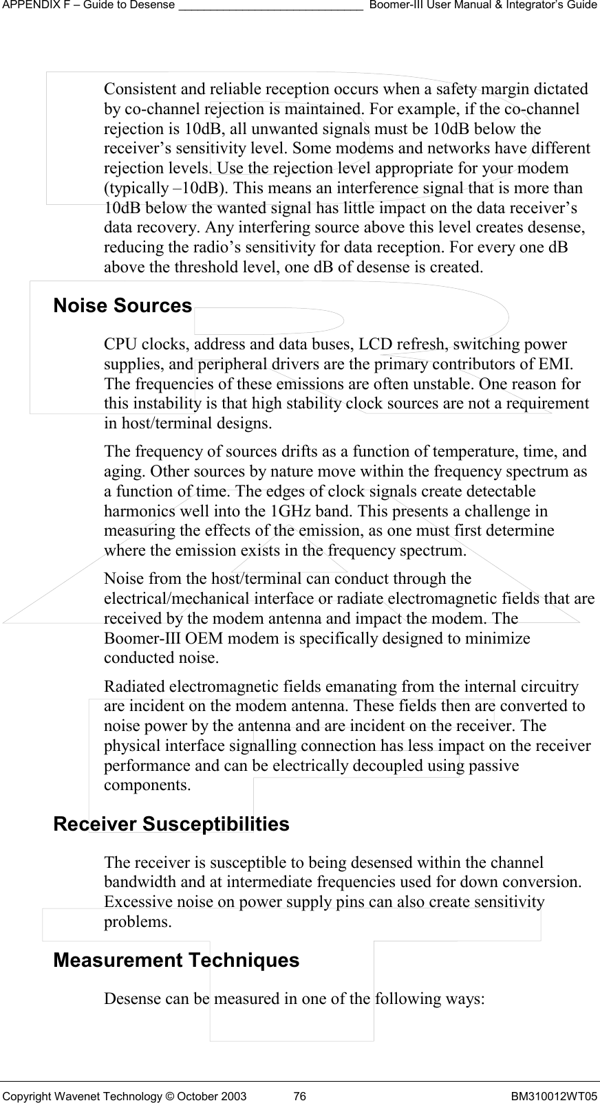 APPENDIX F – Guide to Desense _____________________________ Boomer-III User Manual &amp; Integrator’s Guide Copyright Wavenet Technology © October 2003  76  BM310012WT05  Consistent and reliable reception occurs when a safety margin dictated by co-channel rejection is maintained. For example, if the co-channel rejection is 10dB, all unwanted signals must be 10dB below the receiver’s sensitivity level. Some modems and networks have different rejection levels. Use the rejection level appropriate for your modem (typically –10dB). This means an interference signal that is more than 10dB below the wanted signal has little impact on the data receiver’s data recovery. Any interfering source above this level creates desense, reducing the radio’s sensitivity for data reception. For every one dB above the threshold level, one dB of desense is created. Noise Sources CPU clocks, address and data buses, LCD refresh, switching power supplies, and peripheral drivers are the primary contributors of EMI. The frequencies of these emissions are often unstable. One reason for this instability is that high stability clock sources are not a requirement in host/terminal designs. The frequency of sources drifts as a function of temperature, time, and aging. Other sources by nature move within the frequency spectrum as a function of time. The edges of clock signals create detectable harmonics well into the 1GHz band. This presents a challenge in measuring the effects of the emission, as one must first determine where the emission exists in the frequency spectrum. Noise from the host/terminal can conduct through the electrical/mechanical interface or radiate electromagnetic fields that are received by the modem antenna and impact the modem. The Boomer-III OEM modem is specifically designed to minimize conducted noise. Radiated electromagnetic fields emanating from the internal circuitry are incident on the modem antenna. These fields then are converted to noise power by the antenna and are incident on the receiver. The physical interface signalling connection has less impact on the receiver performance and can be electrically decoupled using passive components. Receiver Susceptibilities The receiver is susceptible to being desensed within the channel bandwidth and at intermediate frequencies used for down conversion. Excessive noise on power supply pins can also create sensitivity problems. Measurement Techniques Desense can be measured in one of the following ways: 