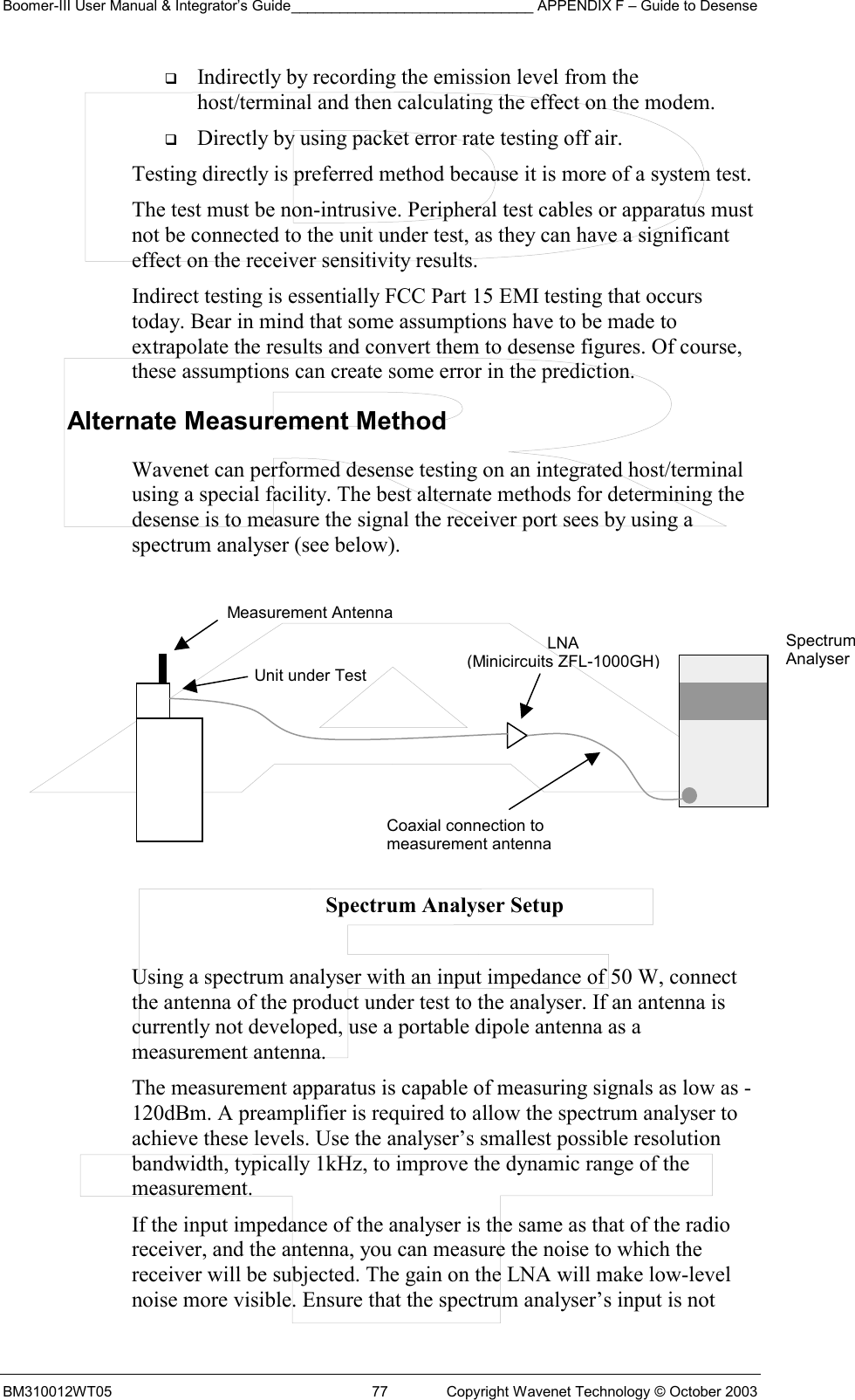 Boomer-III User Manual &amp; Integrator’s Guide______________________________ APPENDIX F – Guide to Desense BM310012WT05  77  Copyright Wavenet Technology © October 2003   Indirectly by recording the emission level from the host/terminal and then calculating the effect on the modem.   Directly by using packet error rate testing off air. Testing directly is preferred method because it is more of a system test. The test must be non-intrusive. Peripheral test cables or apparatus must not be connected to the unit under test, as they can have a significant effect on the receiver sensitivity results. Indirect testing is essentially FCC Part 15 EMI testing that occurs today. Bear in mind that some assumptions have to be made to extrapolate the results and convert them to desense figures. Of course, these assumptions can create some error in the prediction. Alternate Measurement Method Wavenet can performed desense testing on an integrated host/terminal using a special facility. The best alternate methods for determining the desense is to measure the signal the receiver port sees by using a spectrum analyser (see below).          Spectrum Analyser Setup  Using a spectrum analyser with an input impedance of 50 W, connect the antenna of the product under test to the analyser. If an antenna is currently not developed, use a portable dipole antenna as a measurement antenna. The measurement apparatus is capable of measuring signals as low as -120dBm. A preamplifier is required to allow the spectrum analyser to achieve these levels. Use the analyser’s smallest possible resolution bandwidth, typically 1kHz, to improve the dynamic range of the measurement. If the input impedance of the analyser is the same as that of the radio receiver, and the antenna, you can measure the noise to which the receiver will be subjected. The gain on the LNA will make low-level noise more visible. Ensure that the spectrum analyser’s input is not Measurement Antenna Unit under TestLNA (Minicircuits ZFL-1000GH) Coaxial connection tomeasurement antennaSpectrum Analyser 