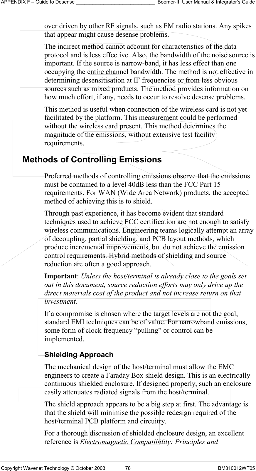 APPENDIX F – Guide to Desense _____________________________ Boomer-III User Manual &amp; Integrator’s Guide Copyright Wavenet Technology © October 2003  78  BM310012WT05 over driven by other RF signals, such as FM radio stations. Any spikes that appear might cause desense problems. The indirect method cannot account for characteristics of the data protocol and is less effective. Also, the bandwidth of the noise source is important. If the source is narrow-band, it has less effect than one occupying the entire channel bandwidth. The method is not effective in determining desensitisation at IF frequencies or from less obvious sources such as mixed products. The method provides information on how much effort, if any, needs to occur to resolve desense problems. This method is useful when connection of the wireless card is not yet facilitated by the platform. This measurement could be performed without the wireless card present. This method determines the magnitude of the emissions, without extensive test facility requirements. Methods of Controlling Emissions Preferred methods of controlling emissions observe that the emissions must be contained to a level 40dB less than the FCC Part 15 requirements. For WAN (Wide Area Network) products, the accepted method of achieving this is to shield.  Through past experience, it has become evident that standard techniques used to achieve FCC certification are not enough to satisfy wireless communications. Engineering teams logically attempt an array of decoupling, partial shielding, and PCB layout methods, which produce incremental improvements, but do not achieve the emission control requirements. Hybrid methods of shielding and source reduction are often a good approach. Important: Unless the host/terminal is already close to the goals set out in this document, source reduction efforts may only drive up the direct materials cost of the product and not increase return on that investment. If a compromise is chosen where the target levels are not the goal, standard EMI techniques can be of value. For narrowband emissions, some form of clock frequency “pulling” or control can be implemented. Shielding Approach The mechanical design of the host/terminal must allow the EMC engineers to create a Faraday Box shield design. This is an electrically continuous shielded enclosure. If designed properly, such an enclosure easily attenuates radiated signals from the host/terminal. The shield approach appears to be a big step at first. The advantage is that the shield will minimise the possible redesign required of the host/terminal PCB platform and circuitry. For a thorough discussion of shielded enclosure design, an excellent reference is Electromagnetic Compatibility: Principles and 