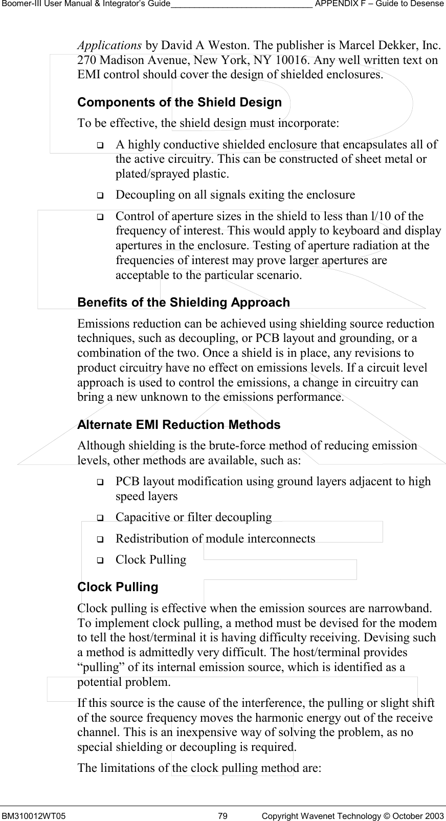 Boomer-III User Manual &amp; Integrator’s Guide______________________________ APPENDIX F – Guide to Desense BM310012WT05  79  Copyright Wavenet Technology © October 2003 Applications by David A Weston. The publisher is Marcel Dekker, Inc. 270 Madison Avenue, New York, NY 10016. Any well written text on EMI control should cover the design of shielded enclosures. Components of the Shield Design To be effective, the shield design must incorporate:   A highly conductive shielded enclosure that encapsulates all of the active circuitry. This can be constructed of sheet metal or plated/sprayed plastic.   Decoupling on all signals exiting the enclosure   Control of aperture sizes in the shield to less than l/10 of the frequency of interest. This would apply to keyboard and display apertures in the enclosure. Testing of aperture radiation at the frequencies of interest may prove larger apertures are acceptable to the particular scenario. Benefits of the Shielding Approach Emissions reduction can be achieved using shielding source reduction techniques, such as decoupling, or PCB layout and grounding, or a combination of the two. Once a shield is in place, any revisions to product circuitry have no effect on emissions levels. If a circuit level approach is used to control the emissions, a change in circuitry can bring a new unknown to the emissions performance. Alternate EMI Reduction Methods Although shielding is the brute-force method of reducing emission levels, other methods are available, such as:   PCB layout modification using ground layers adjacent to high speed layers   Capacitive or filter decoupling   Redistribution of module interconnects   Clock Pulling Clock Pulling Clock pulling is effective when the emission sources are narrowband. To implement clock pulling, a method must be devised for the modem to tell the host/terminal it is having difficulty receiving. Devising such a method is admittedly very difficult. The host/terminal provides “pulling” of its internal emission source, which is identified as a potential problem. If this source is the cause of the interference, the pulling or slight shift of the source frequency moves the harmonic energy out of the receive channel. This is an inexpensive way of solving the problem, as no special shielding or decoupling is required. The limitations of the clock pulling method are: 