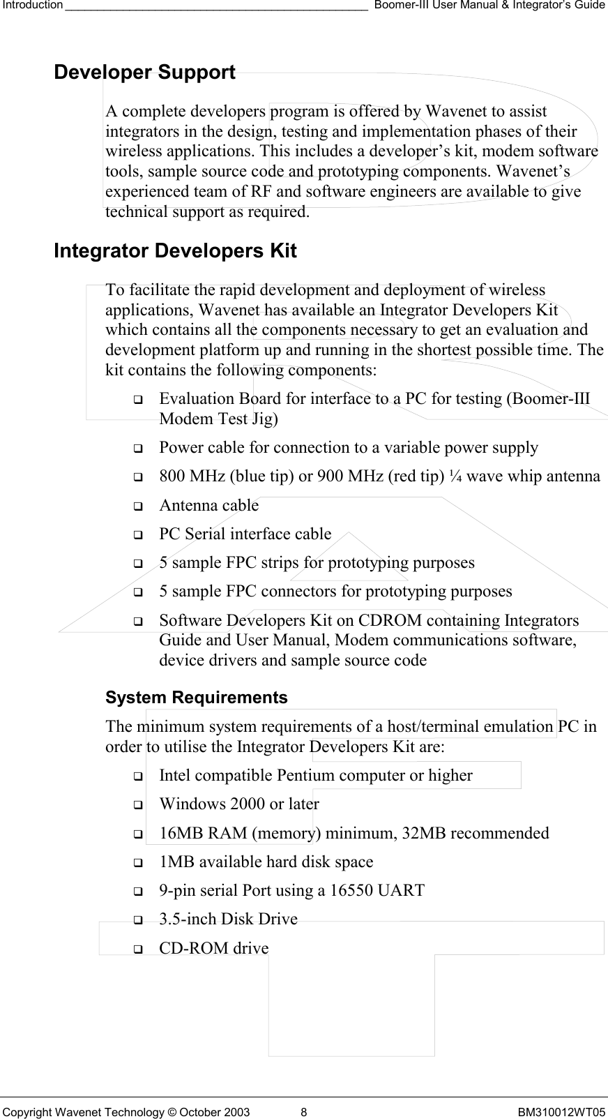 Introduction _______________________________________________ Boomer-III User Manual &amp; Integrator’s Guide Copyright Wavenet Technology © October 2003  8  BM310012WT05 Developer Support A complete developers program is offered by Wavenet to assist integrators in the design, testing and implementation phases of their wireless applications. This includes a developer’s kit, modem software tools, sample source code and prototyping components. Wavenet’s experienced team of RF and software engineers are available to give technical support as required.  Integrator Developers Kit To facilitate the rapid development and deployment of wireless applications, Wavenet has available an Integrator Developers Kit which contains all the components necessary to get an evaluation and development platform up and running in the shortest possible time. The kit contains the following components:   Evaluation Board for interface to a PC for testing (Boomer-III Modem Test Jig)   Power cable for connection to a variable power supply   800 MHz (blue tip) or 900 MHz (red tip) ¼ wave whip antenna   Antenna cable   PC Serial interface cable   5 sample FPC strips for prototyping purposes   5 sample FPC connectors for prototyping purposes   Software Developers Kit on CDROM containing Integrators Guide and User Manual, Modem communications software, device drivers and sample source code System Requirements The minimum system requirements of a host/terminal emulation PC in order to utilise the Integrator Developers Kit are:   Intel compatible Pentium computer or higher   Windows 2000 or later   16MB RAM (memory) minimum, 32MB recommended   1MB available hard disk space   9-pin serial Port using a 16550 UART   3.5-inch Disk Drive   CD-ROM drive 