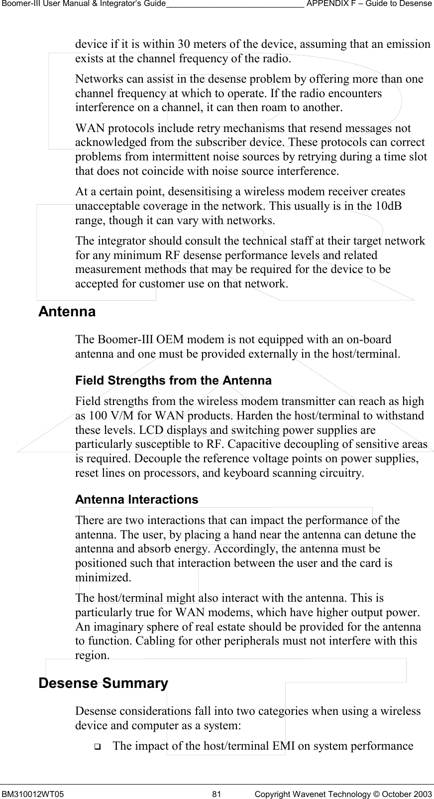 Boomer-III User Manual &amp; Integrator’s Guide______________________________ APPENDIX F – Guide to Desense BM310012WT05  81  Copyright Wavenet Technology © October 2003 device if it is within 30 meters of the device, assuming that an emission exists at the channel frequency of the radio. Networks can assist in the desense problem by offering more than one channel frequency at which to operate. If the radio encounters interference on a channel, it can then roam to another. WAN protocols include retry mechanisms that resend messages not acknowledged from the subscriber device. These protocols can correct problems from intermittent noise sources by retrying during a time slot that does not coincide with noise source interference. At a certain point, desensitising a wireless modem receiver creates unacceptable coverage in the network. This usually is in the 10dB range, though it can vary with networks.  The integrator should consult the technical staff at their target network for any minimum RF desense performance levels and related measurement methods that may be required for the device to be accepted for customer use on that network. Antenna  The Boomer-III OEM modem is not equipped with an on-board antenna and one must be provided externally in the host/terminal. Field Strengths from the Antenna Field strengths from the wireless modem transmitter can reach as high as 100 V/M for WAN products. Harden the host/terminal to withstand these levels. LCD displays and switching power supplies are particularly susceptible to RF. Capacitive decoupling of sensitive areas is required. Decouple the reference voltage points on power supplies, reset lines on processors, and keyboard scanning circuitry. Antenna Interactions There are two interactions that can impact the performance of the antenna. The user, by placing a hand near the antenna can detune the antenna and absorb energy. Accordingly, the antenna must be positioned such that interaction between the user and the card is minimized. The host/terminal might also interact with the antenna. This is particularly true for WAN modems, which have higher output power. An imaginary sphere of real estate should be provided for the antenna to function. Cabling for other peripherals must not interfere with this region. Desense Summary Desense considerations fall into two categories when using a wireless device and computer as a system:   The impact of the host/terminal EMI on system performance 