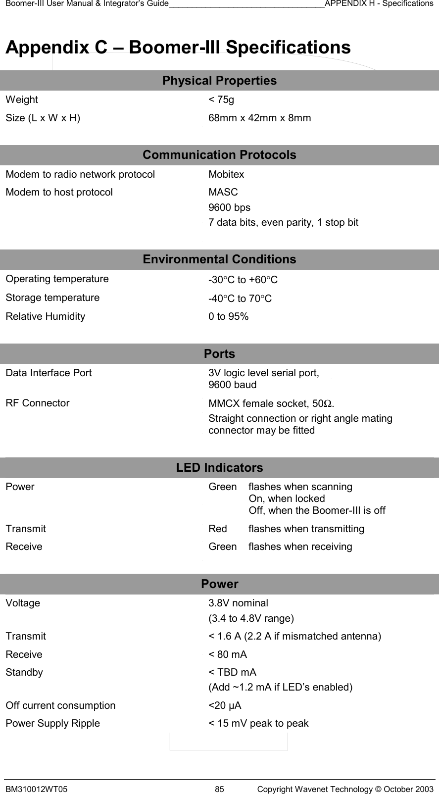 Boomer-III User Manual &amp; Integrator’s Guide__________________________________APPENDIX H - Specifications BM310012WT05  85  Copyright Wavenet Technology © October 2003 Appendix C – Boomer-III Specifications Physical Properties Weight  &lt; 75g Size (L x W x H)  68mm x 42mm x 8mm    Communication Protocols Modem to radio network protocol  Mobitex Modem to host protocol  MASC 9600 bps  7 data bits, even parity, 1 stop bit    Environmental Conditions Operating temperature  -30°C to +60°C Storage temperature  -40°C to 70°C Relative Humidity  0 to 95%    Ports Data Interface Port  3V logic level serial port,  9600 baud RF Connector  MMCX female socket, 50Ω.  Straight connection or right angle mating connector may be fitted    LED Indicators Power   Green  flashes when scanning On, when locked Off, when the Boomer-III is off Transmit  Red  flashes when transmitting Receive  Green  flashes when receiving    Power Voltage  3.8V nominal (3.4 to 4.8V range) Transmit  &lt; 1.6 A (2.2 A if mismatched antenna) Receive  &lt; 80 mA Standby  &lt; TBD mA  (Add ~1.2 mA if LED’s enabled) Off current consumption  &lt;20 µA Power Supply Ripple  &lt; 15 mV peak to peak  