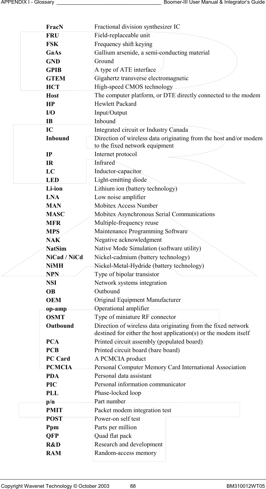 APPENDIX I - Glossary _____________________________________ Boomer-III User Manual &amp; Integrator’s Guide Copyright Wavenet Technology © October 2003  88  BM310012WT05 FracN  Fractional division synthesizer IC FRU  Field-replaceable unit FSK  Frequency shift keying GaAs  Gallium arsenide, a semi-conducting material GND  Ground GPIB  A type of ATE interface GTEM  Gigahertz transverse electromagnetic HCT  High-speed CMOS technology Host  The computer platform, or DTE directly connected to the modem HP  Hewlett Packard I/O  Input/Output IB  Inbound IC  Integrated circuit or Industry Canada Inbound  Direction of wireless data originating from the host and/or modem to the fixed network equipment IP  Internet protocol IR  Infrared LC  Inductor-capacitor LED  Light-emitting diode Li-ion  Lithium ion (battery technology) LNA  Low noise amplifier MAN  Mobitex Access Number MASC  Mobitex Asynchronous Serial Communications MFR  Multiple-frequency reuse MPS  Maintenance Programming Software NAK  Negative acknowledgment NatSim  Native Mode Simulation (software utility) NiCad / NiCd  Nickel-cadmium (battery technology) NiMH  Nickel-Metal-Hydride (battery technology) NPN  Type of bipolar transistor NSI  Network systems integration OB  Outbound OEM  Original Equipment Manufacturer op-amp  Operational amplifier OSMT  Type of miniature RF connector Outbound  Direction of wireless data originating from the fixed network destined for either the host application(s) or the modem itself PCA  Printed circuit assembly (populated board) PCB  Printed circuit board (bare board) PC Card  A PCMCIA product PCMCIA  Personal Computer Memory Card International Association PDA  Personal data assistant PIC  Personal information communicator PLL  Phase-locked loop p/n  Part number PMIT  Packet modem integration test POST  Power-on self test Ppm  Parts per million QFP  Quad flat pack R&amp;D  Research and development RAM  Random-access memory 