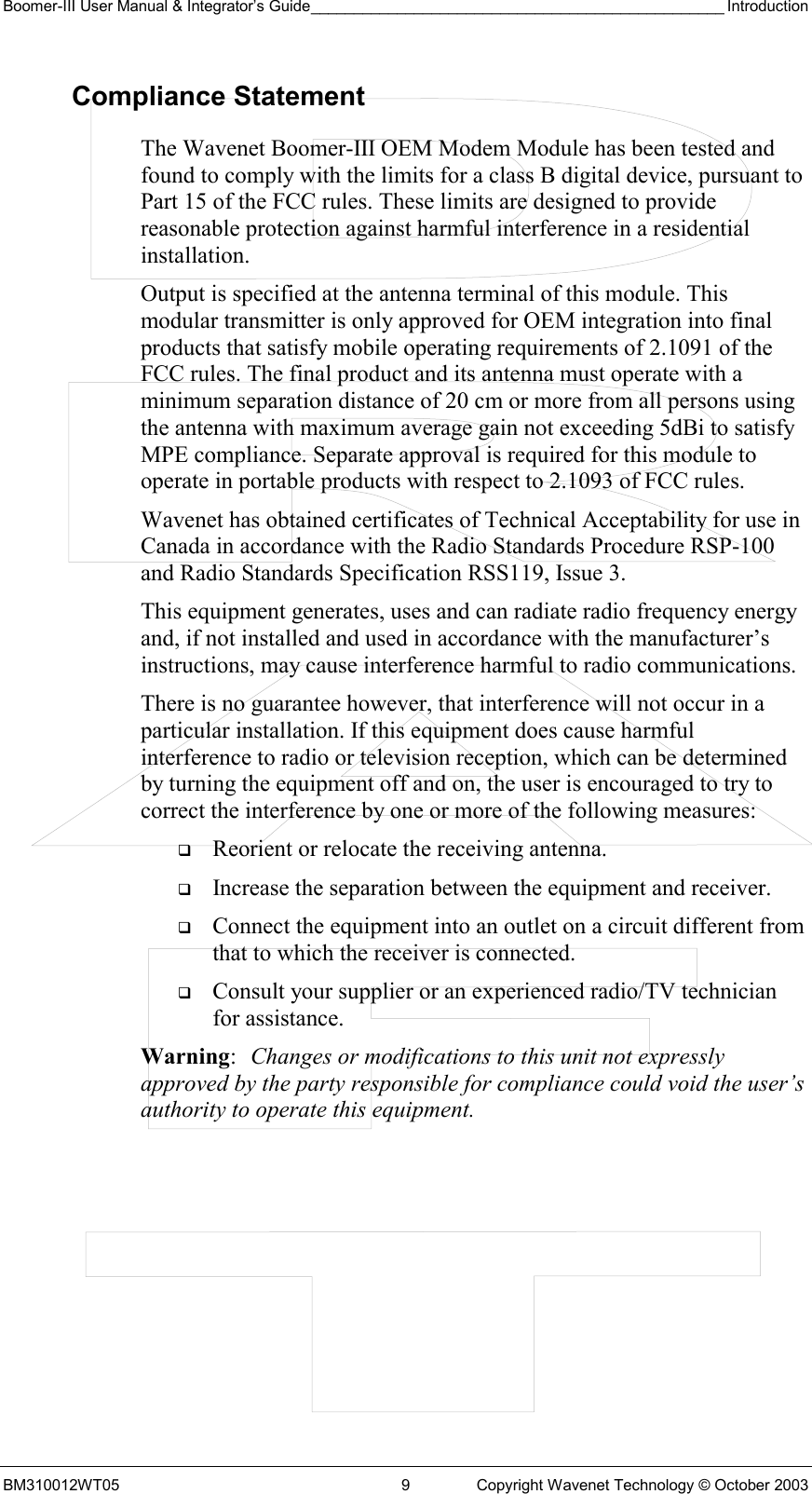 Boomer-III User Manual &amp; Integrator’s Guide________________________________________________ Introduction BM310012WT05  9  Copyright Wavenet Technology © October 2003 Compliance Statement The Wavenet Boomer-III OEM Modem Module has been tested and found to comply with the limits for a class B digital device, pursuant to Part 15 of the FCC rules. These limits are designed to provide reasonable protection against harmful interference in a residential installation.  Output is specified at the antenna terminal of this module. This modular transmitter is only approved for OEM integration into final products that satisfy mobile operating requirements of 2.1091 of the FCC rules. The final product and its antenna must operate with a minimum separation distance of 20 cm or more from all persons using the antenna with maximum average gain not exceeding 5dBi to satisfy MPE compliance. Separate approval is required for this module to operate in portable products with respect to 2.1093 of FCC rules. Wavenet has obtained certificates of Technical Acceptability for use in Canada in accordance with the Radio Standards Procedure RSP-100 and Radio Standards Specification RSS119, Issue 3. This equipment generates, uses and can radiate radio frequency energy and, if not installed and used in accordance with the manufacturer’s instructions, may cause interference harmful to radio communications. There is no guarantee however, that interference will not occur in a particular installation. If this equipment does cause harmful interference to radio or television reception, which can be determined by turning the equipment off and on, the user is encouraged to try to correct the interference by one or more of the following measures:   Reorient or relocate the receiving antenna.   Increase the separation between the equipment and receiver.   Connect the equipment into an outlet on a circuit different from that to which the receiver is connected.   Consult your supplier or an experienced radio/TV technician for assistance. Warning:  Changes or modifications to this unit not expressly approved by the party responsible for compliance could void the user’s authority to operate this equipment. 