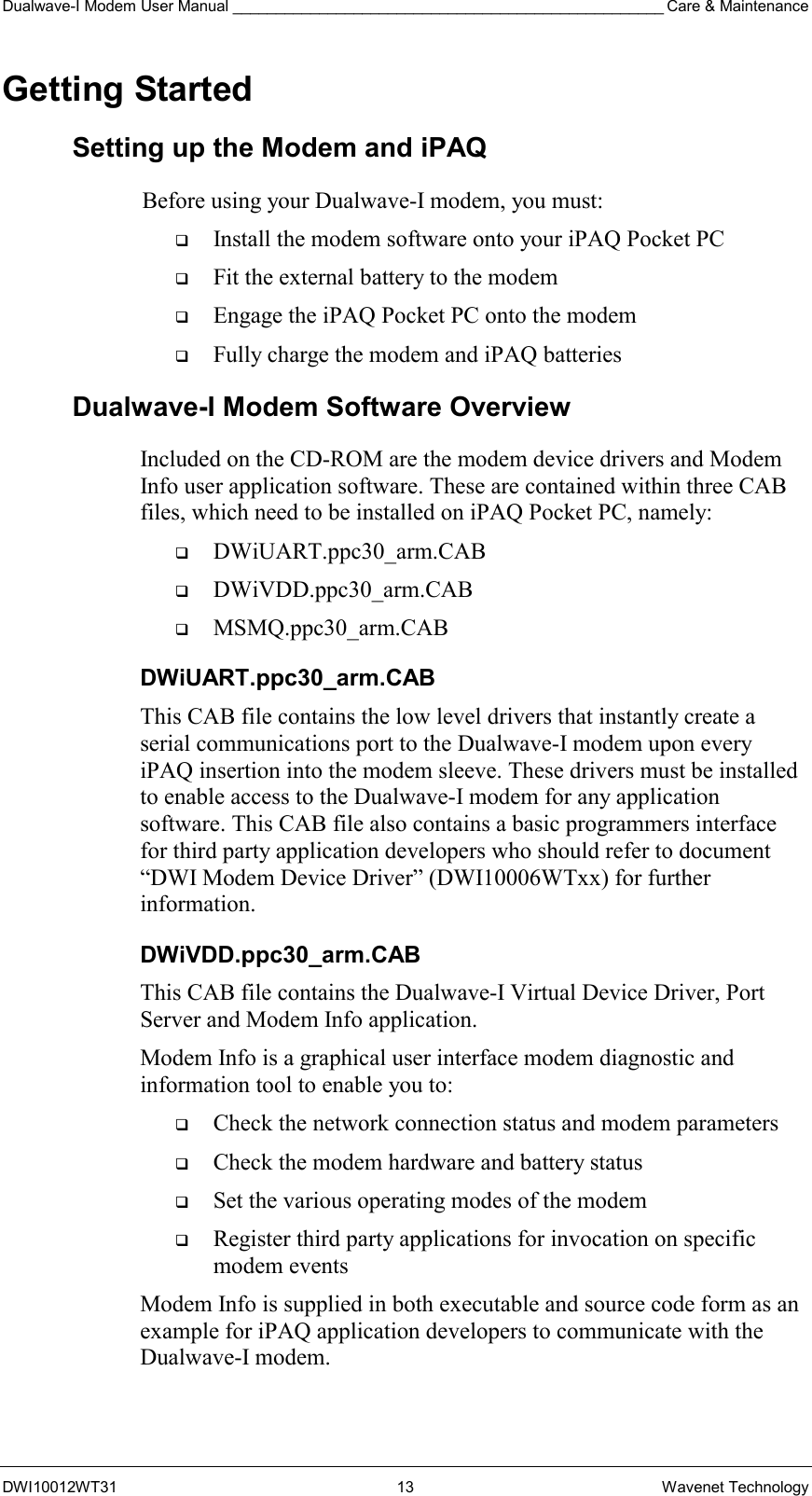 Dualwave-I Modem User Manual __________________________________________________ Care &amp; Maintenance DWI10012WT31 13 Wavenet Technology Getting Started Setting up the Modem and iPAQ Before using your Dualwave-I modem, you must:   Install the modem software onto your iPAQ Pocket PC   Fit the external battery to the modem   Engage the iPAQ Pocket PC onto the modem   Fully charge the modem and iPAQ batteries Dualwave-I Modem Software Overview Included on the CD-ROM are the modem device drivers and Modem Info user application software. These are contained within three CAB files, which need to be installed on iPAQ Pocket PC, namely:   DWiUART.ppc30_arm.CAB   DWiVDD.ppc30_arm.CAB   MSMQ.ppc30_arm.CAB DWiUART.ppc30_arm.CAB This CAB file contains the low level drivers that instantly create a serial communications port to the Dualwave-I modem upon every iPAQ insertion into the modem sleeve. These drivers must be installed to enable access to the Dualwave-I modem for any application software. This CAB file also contains a basic programmers interface for third party application developers who should refer to document “DWI Modem Device Driver” (DWI10006WTxx) for further information. DWiVDD.ppc30_arm.CAB This CAB file contains the Dualwave-I Virtual Device Driver, Port Server and Modem Info application. Modem Info is a graphical user interface modem diagnostic and information tool to enable you to:   Check the network connection status and modem parameters    Check the modem hardware and battery status    Set the various operating modes of the modem   Register third party applications for invocation on specific modem events Modem Info is supplied in both executable and source code form as an example for iPAQ application developers to communicate with the Dualwave-I modem. 