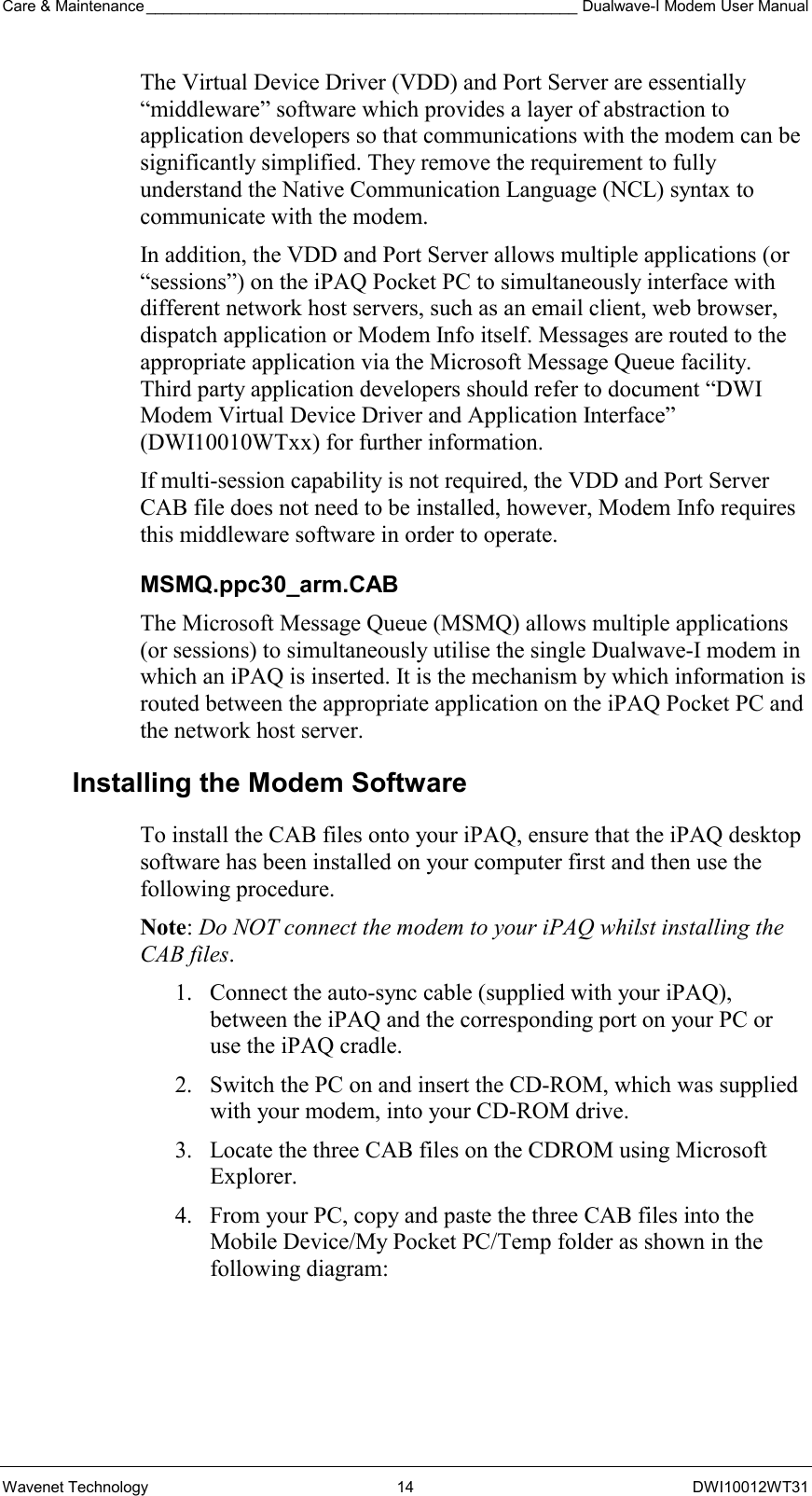 Care &amp; Maintenance __________________________________________________ Dualwave-I Modem User Manual Wavenet Technology  14  DWI10012WT31 The Virtual Device Driver (VDD) and Port Server are essentially “middleware” software which provides a layer of abstraction to application developers so that communications with the modem can be significantly simplified. They remove the requirement to fully understand the Native Communication Language (NCL) syntax to communicate with the modem.  In addition, the VDD and Port Server allows multiple applications (or “sessions”) on the iPAQ Pocket PC to simultaneously interface with different network host servers, such as an email client, web browser, dispatch application or Modem Info itself. Messages are routed to the appropriate application via the Microsoft Message Queue facility. Third party application developers should refer to document “DWI Modem Virtual Device Driver and Application Interface” (DWI10010WTxx) for further information. If multi-session capability is not required, the VDD and Port Server CAB file does not need to be installed, however, Modem Info requires this middleware software in order to operate. MSMQ.ppc30_arm.CAB The Microsoft Message Queue (MSMQ) allows multiple applications (or sessions) to simultaneously utilise the single Dualwave-I modem in which an iPAQ is inserted. It is the mechanism by which information is routed between the appropriate application on the iPAQ Pocket PC and the network host server. Installing the Modem Software To install the CAB files onto your iPAQ, ensure that the iPAQ desktop software has been installed on your computer first and then use the following procedure. Note: Do NOT connect the modem to your iPAQ whilst installing the CAB files. 1.  Connect the auto-sync cable (supplied with your iPAQ), between the iPAQ and the corresponding port on your PC or use the iPAQ cradle. 2.  Switch the PC on and insert the CD-ROM, which was supplied with your modem, into your CD-ROM drive. 3.  Locate the three CAB files on the CDROM using Microsoft Explorer. 4.  From your PC, copy and paste the three CAB files into the  Mobile Device/My Pocket PC/Temp folder as shown in the following diagram:  