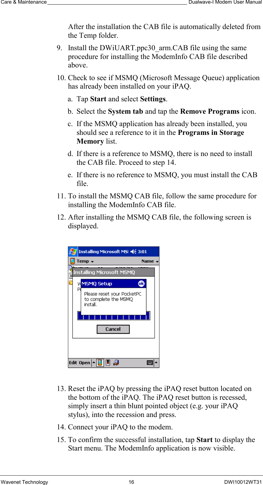 Care &amp; Maintenance __________________________________________________ Dualwave-I Modem User Manual Wavenet Technology  16  DWI10012WT31 After the installation the CAB file is automatically deleted from the Temp folder. 9.  Install the DWiUART.ppc30_arm.CAB file using the same procedure for installing the ModemInfo CAB file described above. 10. Check to see if MSMQ (Microsoft Message Queue) application has already been installed on your iPAQ.  a. Tap Start and select Settings. b. Select the System tab and tap the Remove Programs icon. c.  If the MSMQ application has already been installed, you should see a reference to it in the Programs in Storage Memory list.  d.  If there is a reference to MSMQ, there is no need to install the CAB file. Proceed to step 14. e.  If there is no reference to MSMQ, you must install the CAB file. 11. To install the MSMQ CAB file, follow the same procedure for installing the ModemInfo CAB file. 12. After installing the MSMQ CAB file, the following screen is displayed.    13. Reset the iPAQ by pressing the iPAQ reset button located on the bottom of the iPAQ. The iPAQ reset button is recessed, simply insert a thin blunt pointed object (e.g. your iPAQ stylus), into the recession and press. 14. Connect your iPAQ to the modem. 15. To confirm the successful installation, tap Start to display the Start menu. The ModemInfo application is now visible. 