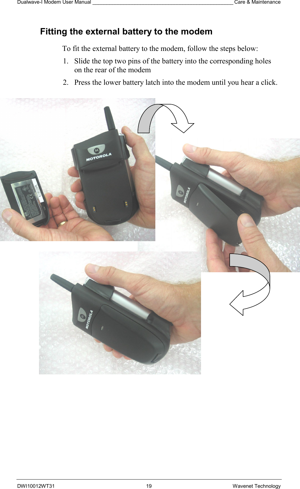 Dualwave-I Modem User Manual __________________________________________________ Care &amp; Maintenance DWI10012WT31 19 Wavenet Technology Fitting the external battery to the modem To fit the external battery to the modem, follow the steps below: 1.  Slide the top two pins of the battery into the corresponding holes on the rear of the modem 2.  Press the lower battery latch into the modem until you hear a click.                  