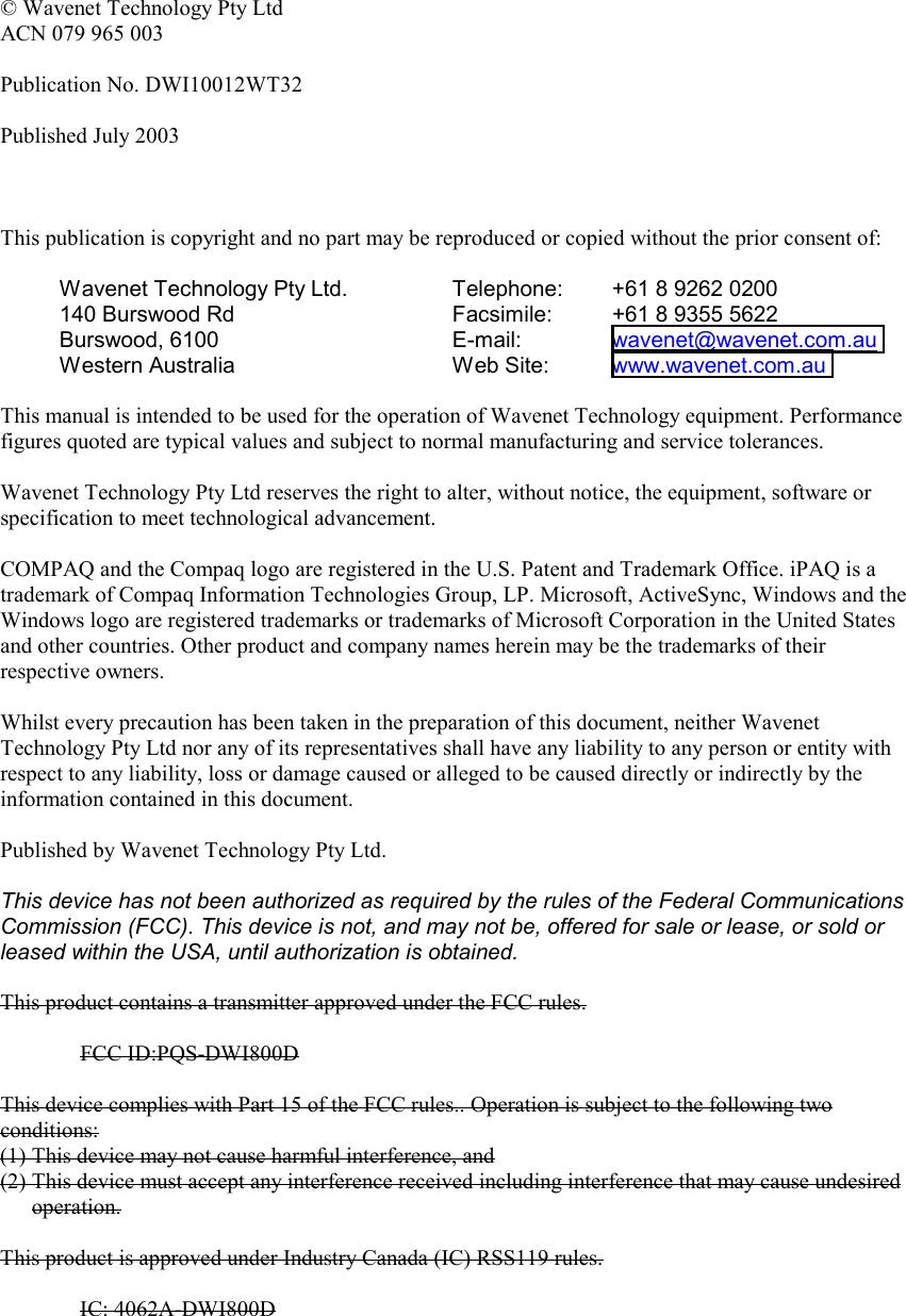   © Wavenet Technology Pty Ltd ACN 079 965 003  Publication No. DWI10012WT32  Published July 2003    This publication is copyright and no part may be reproduced or copied without the prior consent of:  Wavenet Technology Pty Ltd. 140 Burswood Rd Burswood, 6100 Western Australia Telephone:  +61 8 9262 0200 Facsimile:  +61 8 9355 5622 E-mail:   wavenet@wavenet.com.au  Web Site:  www.wavenet.com.au   This manual is intended to be used for the operation of Wavenet Technology equipment. Performance figures quoted are typical values and subject to normal manufacturing and service tolerances.  Wavenet Technology Pty Ltd reserves the right to alter, without notice, the equipment, software or specification to meet technological advancement.  COMPAQ and the Compaq logo are registered in the U.S. Patent and Trademark Office. iPAQ is a trademark of Compaq Information Technologies Group, LP. Microsoft, ActiveSync, Windows and the Windows logo are registered trademarks or trademarks of Microsoft Corporation in the United States and other countries. Other product and company names herein may be the trademarks of their respective owners.  Whilst every precaution has been taken in the preparation of this document, neither Wavenet Technology Pty Ltd nor any of its representatives shall have any liability to any person or entity with respect to any liability, loss or damage caused or alleged to be caused directly or indirectly by the information contained in this document.  Published by Wavenet Technology Pty Ltd.  This device has not been authorized as required by the rules of the Federal Communications Commission (FCC). This device is not, and may not be, offered for sale or lease, or sold or leased within the USA, until authorization is obtained.   This product contains a transmitter approved under the FCC rules.  FCC ID:PQS-DWI800D  This device complies with Part 15 of the FCC rules.. Operation is subject to the following two conditions: (1) This device may not cause harmful interference, and (2) This device must accept any interference received including interference that may cause undesired operation.  This product is approved under Industry Canada (IC) RSS119 rules.  IC: 4062A-DWI800D    