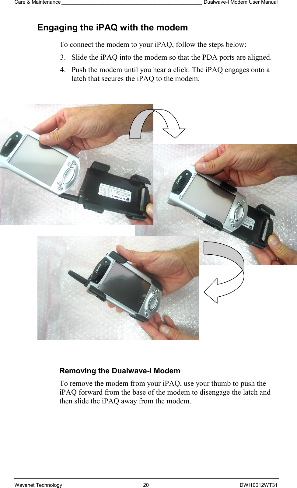 Care &amp; Maintenance __________________________________________________ Dualwave-I Modem User Manual Wavenet Technology  20  DWI10012WT31 Engaging the iPAQ with the modem To connect the modem to your iPAQ, follow the steps below: 3.  Slide the iPAQ into the modem so that the PDA ports are aligned. 4.  Push the modem until you hear a click. The iPAQ engages onto a latch that secures the iPAQ to the modem.                        Removing the Dualwave-I Modem To remove the modem from your iPAQ, use your thumb to push the iPAQ forward from the base of the modem to disengage the latch and then slide the iPAQ away from the modem.  