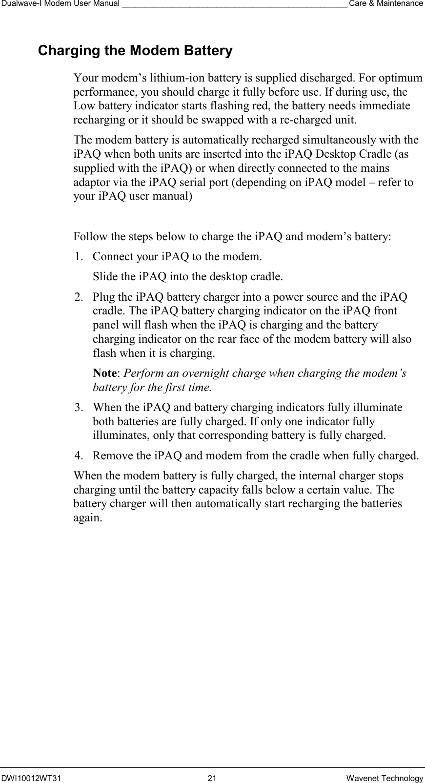 Dualwave-I Modem User Manual __________________________________________________ Care &amp; Maintenance DWI10012WT31 21 Wavenet Technology Charging the Modem Battery Your modem’s lithium-ion battery is supplied discharged. For optimum performance, you should charge it fully before use. If during use, the Low battery indicator starts flashing red, the battery needs immediate recharging or it should be swapped with a re-charged unit. The modem battery is automatically recharged simultaneously with the iPAQ when both units are inserted into the iPAQ Desktop Cradle (as supplied with the iPAQ) or when directly connected to the mains adaptor via the iPAQ serial port (depending on iPAQ model – refer to your iPAQ user manual)  Follow the steps below to charge the iPAQ and modem’s battery: 1.  Connect your iPAQ to the modem.  Slide the iPAQ into the desktop cradle. 2.  Plug the iPAQ battery charger into a power source and the iPAQ cradle. The iPAQ battery charging indicator on the iPAQ front panel will flash when the iPAQ is charging and the battery charging indicator on the rear face of the modem battery will also flash when it is charging. Note: Perform an overnight charge when charging the modem’s battery for the first time.  3.  When the iPAQ and battery charging indicators fully illuminate both batteries are fully charged. If only one indicator fully illuminates, only that corresponding battery is fully charged. 4.  Remove the iPAQ and modem from the cradle when fully charged. When the modem battery is fully charged, the internal charger stops charging until the battery capacity falls below a certain value. The battery charger will then automatically start recharging the batteries again. 