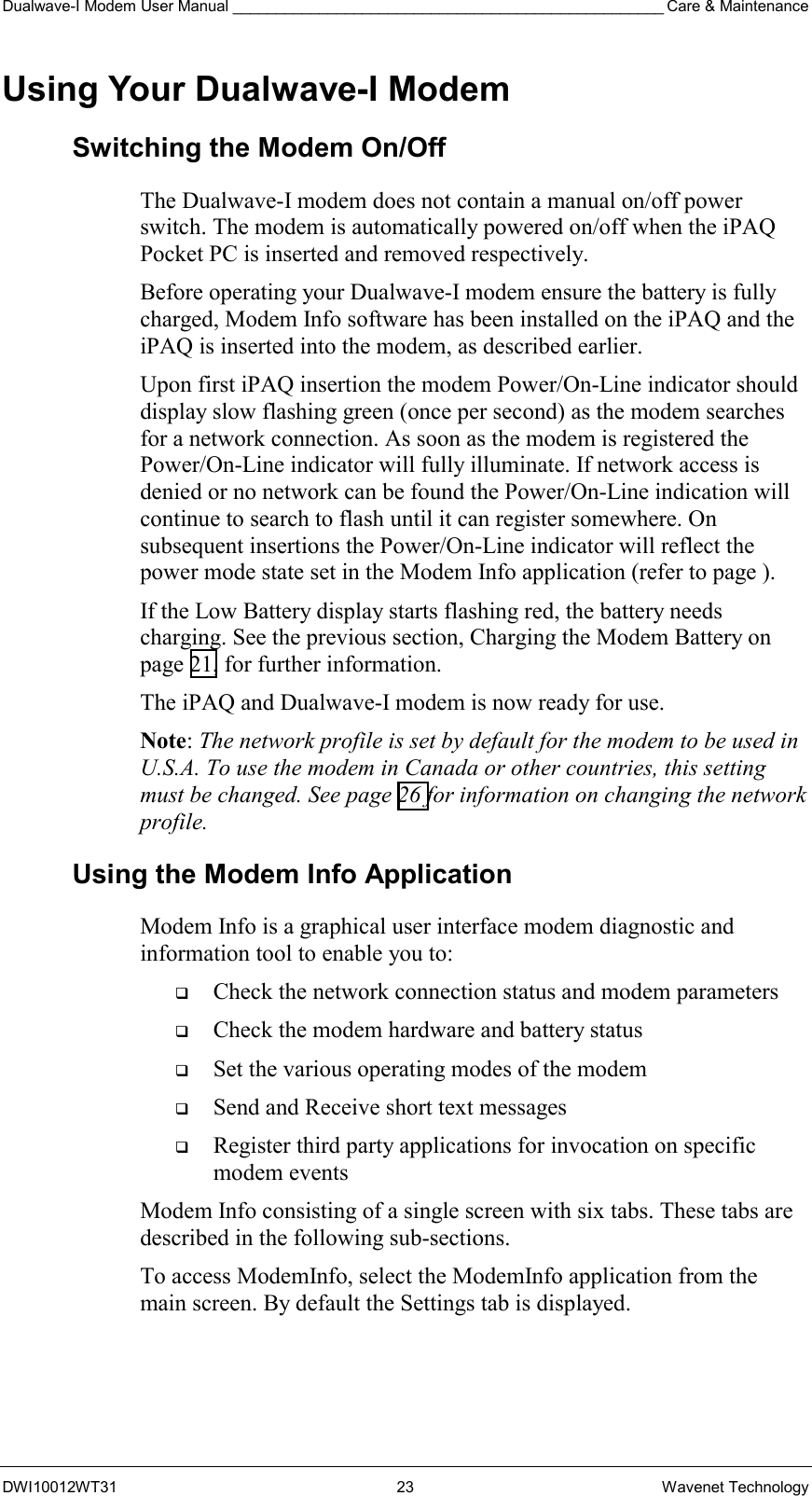 Dualwave-I Modem User Manual __________________________________________________ Care &amp; Maintenance DWI10012WT31 23 Wavenet Technology Using Your Dualwave-I Modem Switching the Modem On/Off The Dualwave-I modem does not contain a manual on/off power switch. The modem is automatically powered on/off when the iPAQ Pocket PC is inserted and removed respectively. Before operating your Dualwave-I modem ensure the battery is fully charged, Modem Info software has been installed on the iPAQ and the iPAQ is inserted into the modem, as described earlier. Upon first iPAQ insertion the modem Power/On-Line indicator should display slow flashing green (once per second) as the modem searches for a network connection. As soon as the modem is registered the Power/On-Line indicator will fully illuminate. If network access is denied or no network can be found the Power/On-Line indication will continue to search to flash until it can register somewhere. On subsequent insertions the Power/On-Line indicator will reflect the power mode state set in the Modem Info application (refer to page ). If the Low Battery display starts flashing red, the battery needs charging. See the previous section, Charging the Modem Battery on page 21, for further information. The iPAQ and Dualwave-I modem is now ready for use. Note: The network profile is set by default for the modem to be used in U.S.A. To use the modem in Canada or other countries, this setting must be changed. See page 26 for information on changing the network profile. Using the Modem Info Application Modem Info is a graphical user interface modem diagnostic and information tool to enable you to:   Check the network connection status and modem parameters    Check the modem hardware and battery status    Set the various operating modes of the modem   Send and Receive short text messages   Register third party applications for invocation on specific modem events Modem Info consisting of a single screen with six tabs. These tabs are described in the following sub-sections. To access ModemInfo, select the ModemInfo application from the main screen. By default the Settings tab is displayed.  