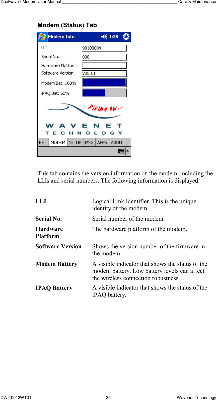 Dualwave-I Modem User Manual __________________________________________________ Care &amp; Maintenance DWI10012WT31 25 Wavenet Technology Modem (Status) Tab   This tab contains the version information on the modem, including the LLIs and serial numbers. The following information is displayed:  LLI  Logical Link Identifier. This is the unique identity of the modem. Serial No.  Serial number of the modem. Hardware Platform The hardware platform of the modem. Software Version  Shows the version number of the firmware in the modem. Modem Battery A visible indicator that shows the status of the modem battery. Low battery levels can affect the wireless connection robustness. IPAQ Battery  A visible indicator that shows the status of the iPAQ battery. 