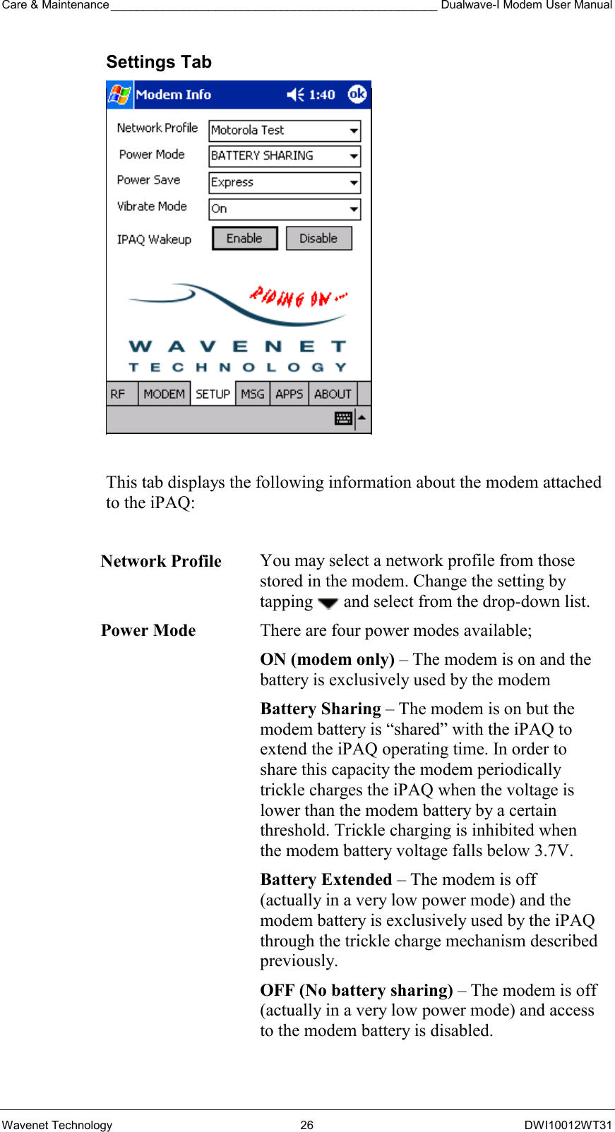 Care &amp; Maintenance __________________________________________________ Dualwave-I Modem User Manual Wavenet Technology  26  DWI10012WT31 Settings Tab   This tab displays the following information about the modem attached to the iPAQ:  Network Profile You may select a network profile from those stored in the modem. Change the setting by tapping   and select from the drop-down list. Power Mode  There are four power modes available; ON (modem only) – The modem is on and the battery is exclusively used by the modem Battery Sharing – The modem is on but the modem battery is “shared” with the iPAQ to extend the iPAQ operating time. In order to share this capacity the modem periodically trickle charges the iPAQ when the voltage is lower than the modem battery by a certain threshold. Trickle charging is inhibited when the modem battery voltage falls below 3.7V. Battery Extended – The modem is off (actually in a very low power mode) and the modem battery is exclusively used by the iPAQ through the trickle charge mechanism described previously. OFF (No battery sharing) – The modem is off (actually in a very low power mode) and access to the modem battery is disabled. 