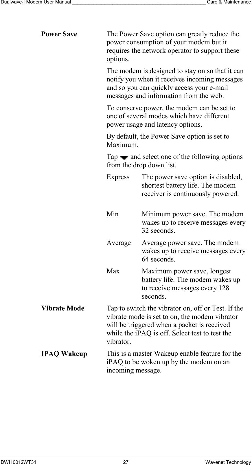 Dualwave-I Modem User Manual __________________________________________________ Care &amp; Maintenance DWI10012WT31 27 Wavenet Technology  Power Save The Power Save option can greatly reduce the power consumption of your modem but it requires the network operator to support these options. The modem is designed to stay on so that it can notify you when it receives incoming messages and so you can quickly access your e-mail messages and information from the web.  To conserve power, the modem can be set to one of several modes which have different power usage and latency options. By default, the Power Save option is set to Maximum.  Tap   and select one of the following options from the drop down list. Express  The power save option is disabled, shortest battery life. The modem receiver is continuously powered.  Min  Minimum power save. The modem wakes up to receive messages every 32 seconds. Average  Average power save. The modem wakes up to receive messages every 64 seconds. Max  Maximum power save, longest battery life. The modem wakes up to receive messages every 128 seconds. Vibrate Mode Tap to switch the vibrator on, off or Test. If the vibrate mode is set to on, the modem vibrator will be triggered when a packet is received while the iPAQ is off. Select test to test the vibrator. IPAQ Wakeup  This is a master Wakeup enable feature for the iPAQ to be woken up by the modem on an incoming message.  