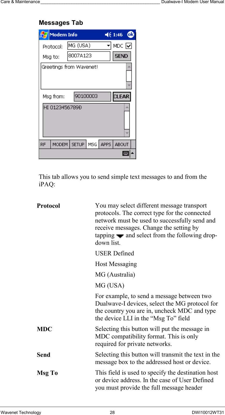 Care &amp; Maintenance __________________________________________________ Dualwave-I Modem User Manual Wavenet Technology  28  DWI10012WT31 Messages Tab   This tab allows you to send simple text messages to and from the iPAQ:  Protocol You may select different message transport protocols. The correct type for the connected network must be used to successfully send and receive messages. Change the setting by tapping   and select from the following drop-down list. USER Defined  Host Messaging MG (Australia) MG (USA) For example, to send a message between two Dualwave-I devices, select the MG protocol for the country you are in, uncheck MDC and type the device LLI in the “Msg To” field MDC  Selecting this button will put the message in MDC compatibility format. This is only required for private networks. Send  Selecting this button will transmit the text in the message box to the addressed host or device. Msg To This field is used to specify the destination host or device address. In the case of User Defined you must provide the full message header 