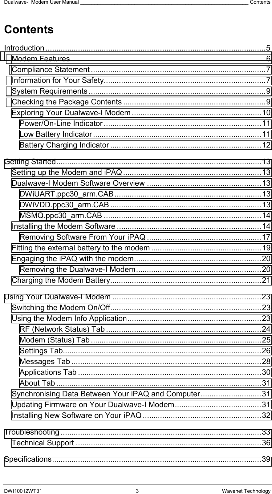 Dualwave-I Modem User Manual ___________________________________________________________ Contents DWI10012WT31 3 Wavenet Technology Contents Introduction ......................................................................................................5 Modem Features ..........................................................................................6 Compliance Statement .................................................................................7 Information for Your Safety...........................................................................7 System Requirements ..................................................................................9 Checking the Package Contents ..................................................................9 Exploring Your Dualwave-I Modem ............................................................10 Power/On-Line Indicator .........................................................................11 Low Battery Indicator ..............................................................................11 Battery Charging Indicator ......................................................................12 Getting Started...............................................................................................13 Setting up the Modem and iPAQ ................................................................13 Dualwave-I Modem Software Overview .....................................................13 DWiUART.ppc30_arm.CAB....................................................................13 DWiVDD.ppc30_arm.CAB ......................................................................13 MSMQ.ppc30_arm.CAB .........................................................................14 Installing the Modem Software ...................................................................14 Removing Software From Your iPAQ .....................................................17 Fitting the external battery to the modem ...................................................19 Engaging the iPAQ with the modem...........................................................20 Removing the Dualwave-I Modem..........................................................20 Charging the Modem Battery......................................................................21 Using Your Dualwave-I Modem .....................................................................23 Switching the Modem On/Off......................................................................23 Using the Modem Info Application..............................................................23 RF (Network Status) Tab ........................................................................24 Modem (Status) Tab ...............................................................................25 Settings Tab............................................................................................26 Messages Tab ........................................................................................28 Applications Tab .....................................................................................30 About Tab ...............................................................................................31 Synchronising Data Between Your iPAQ and Computer............................31 Updating Firmware on Your Dualwave-I Modem........................................31 Installing New Software on Your iPAQ .......................................................32 Troubleshooting .............................................................................................33 Technical Support ......................................................................................36 Specifications.................................................................................................39 