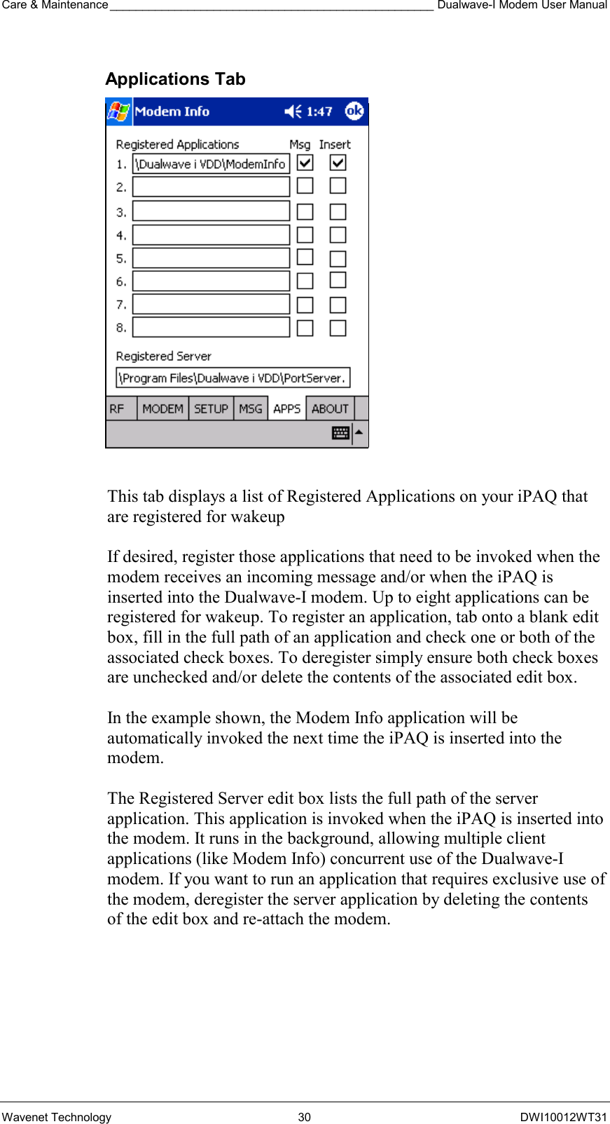 Care &amp; Maintenance __________________________________________________ Dualwave-I Modem User Manual Wavenet Technology  30  DWI10012WT31 Applications Tab   This tab displays a list of Registered Applications on your iPAQ that are registered for wakeup   If desired, register those applications that need to be invoked when the modem receives an incoming message and/or when the iPAQ is inserted into the Dualwave-I modem. Up to eight applications can be registered for wakeup. To register an application, tab onto a blank edit box, fill in the full path of an application and check one or both of the associated check boxes. To deregister simply ensure both check boxes are unchecked and/or delete the contents of the associated edit box.    In the example shown, the Modem Info application will be automatically invoked the next time the iPAQ is inserted into the modem.   The Registered Server edit box lists the full path of the server application. This application is invoked when the iPAQ is inserted into the modem. It runs in the background, allowing multiple client applications (like Modem Info) concurrent use of the Dualwave-I modem. If you want to run an application that requires exclusive use of the modem, deregister the server application by deleting the contents of the edit box and re-attach the modem.   