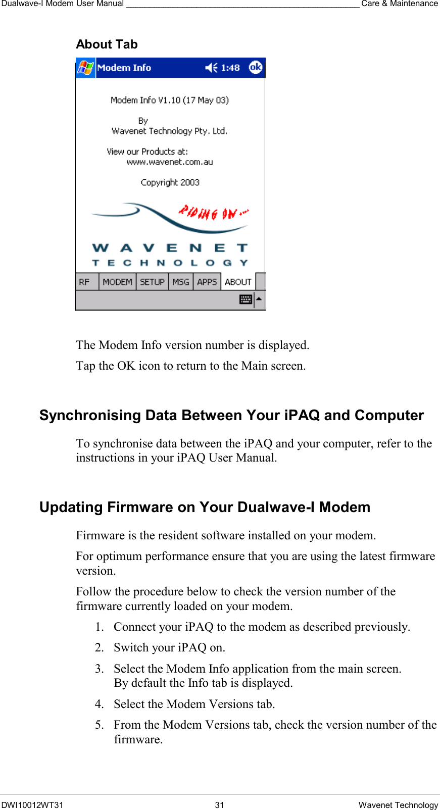 Dualwave-I Modem User Manual __________________________________________________ Care &amp; Maintenance DWI10012WT31 31 Wavenet Technology About Tab   The Modem Info version number is displayed. Tap the OK icon to return to the Main screen.  Synchronising Data Between Your iPAQ and Computer To synchronise data between the iPAQ and your computer, refer to the instructions in your iPAQ User Manual.   Updating Firmware on Your Dualwave-I Modem Firmware is the resident software installed on your modem.  For optimum performance ensure that you are using the latest firmware version. Follow the procedure below to check the version number of the firmware currently loaded on your modem. 1.  Connect your iPAQ to the modem as described previously. 2.  Switch your iPAQ on. 3.  Select the Modem Info application from the main screen.  By default the Info tab is displayed. 4.  Select the Modem Versions tab. 5.  From the Modem Versions tab, check the version number of the firmware. 