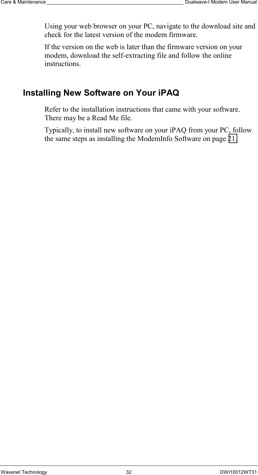 Care &amp; Maintenance __________________________________________________ Dualwave-I Modem User Manual Wavenet Technology  32  DWI10012WT31 Using your web browser on your PC, navigate to the download site and check for the latest version of the modem firmware.  If the version on the web is later than the firmware version on your modem, download the self-extracting file and follow the online instructions.  Installing New Software on Your iPAQ Refer to the installation instructions that came with your software. There may be a Read Me file. Typically, to install new software on your iPAQ from your PC, follow the same steps as installing the ModemInfo Software on page 21.  