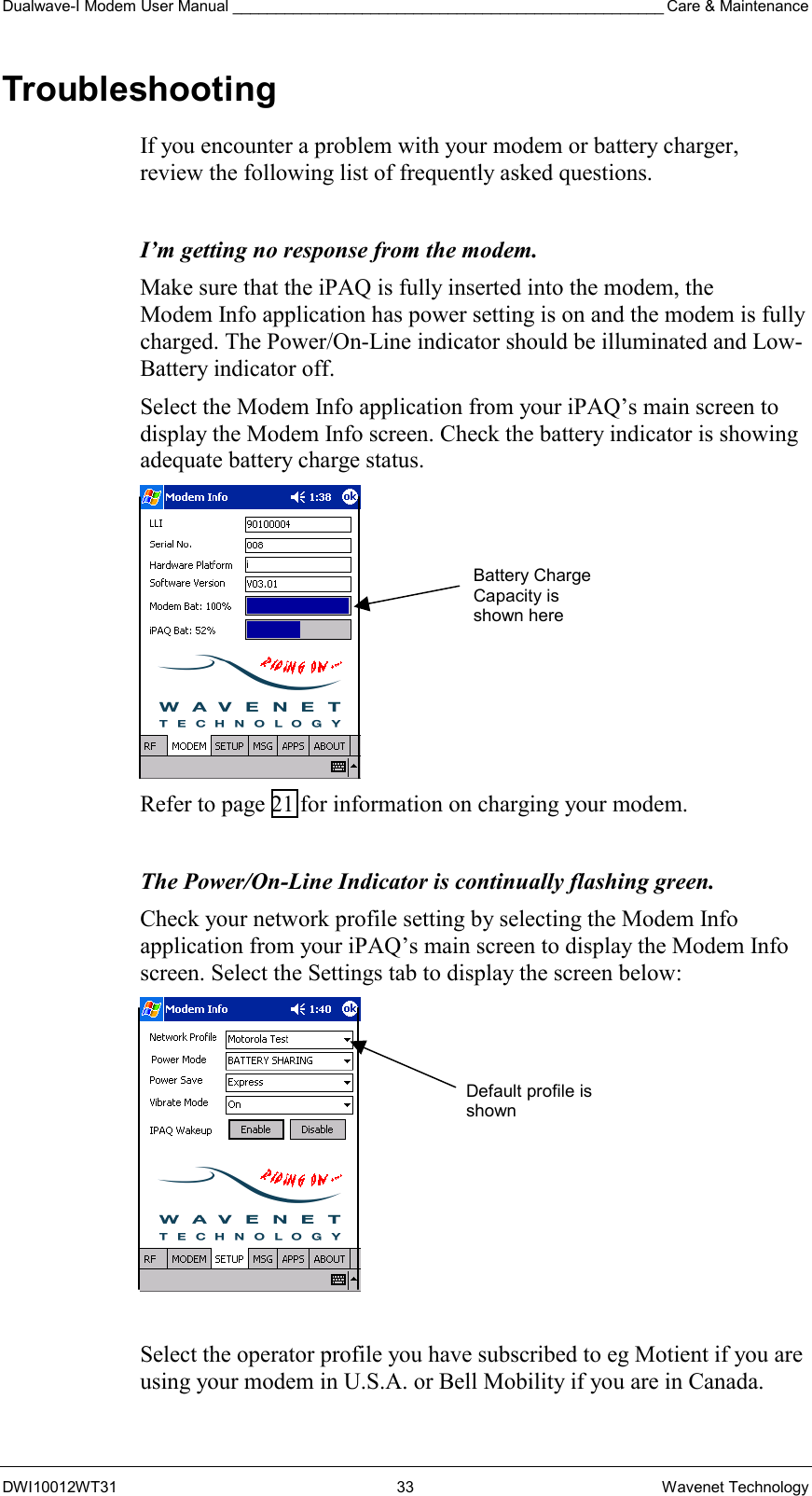 Dualwave-I Modem User Manual __________________________________________________ Care &amp; Maintenance DWI10012WT31 33 Wavenet Technology Troubleshooting If you encounter a problem with your modem or battery charger, review the following list of frequently asked questions.  I’m getting no response from the modem. Make sure that the iPAQ is fully inserted into the modem, the Modem Info application has power setting is on and the modem is fully charged. The Power/On-Line indicator should be illuminated and Low-Battery indicator off. Select the Modem Info application from your iPAQ’s main screen to display the Modem Info screen. Check the battery indicator is showing adequate battery charge status.  Refer to page 21 for information on charging your modem.   The Power/On-Line Indicator is continually flashing green. Check your network profile setting by selecting the Modem Info application from your iPAQ’s main screen to display the Modem Info screen. Select the Settings tab to display the screen below:   Select the operator profile you have subscribed to eg Motient if you are using your modem in U.S.A. or Bell Mobility if you are in Canada.  Default profile is shown Battery Charge Capacity is shown here 