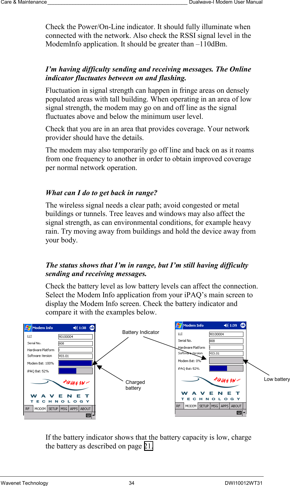 Care &amp; Maintenance __________________________________________________ Dualwave-I Modem User Manual Wavenet Technology  34  DWI10012WT31 Check the Power/On-Line indicator. It should fully illuminate when connected with the network. Also check the RSSI signal level in the ModemInfo application. It should be greater than –110dBm.  I’m having difficulty sending and receiving messages. The Online indicator fluctuates between on and flashing. Fluctuation in signal strength can happen in fringe areas on densely populated areas with tall building. When operating in an area of low signal strength, the modem may go on and off line as the signal fluctuates above and below the minimum user level. Check that you are in an area that provides coverage. Your network provider should have the details. The modem may also temporarily go off line and back on as it roams from one frequency to another in order to obtain improved coverage per normal network operation.  What can I do to get back in range? The wireless signal needs a clear path; avoid congested or metal buildings or tunnels. Tree leaves and windows may also affect the signal strength, as can environmental conditions, for example heavy rain. Try moving away from buildings and hold the device away from your body.  The status shows that I’m in range, but I’m still having difficulty sending and receiving messages. Check the battery level as low battery levels can affect the connection. Select the Modem Info application from your iPAQ’s main screen to display the Modem Info screen. Check the battery indicator and compare it with the examples below.           If the battery indicator shows that the battery capacity is low, charge the battery as described on page 21.   Low batteryBattery IndicatorCharged battery 