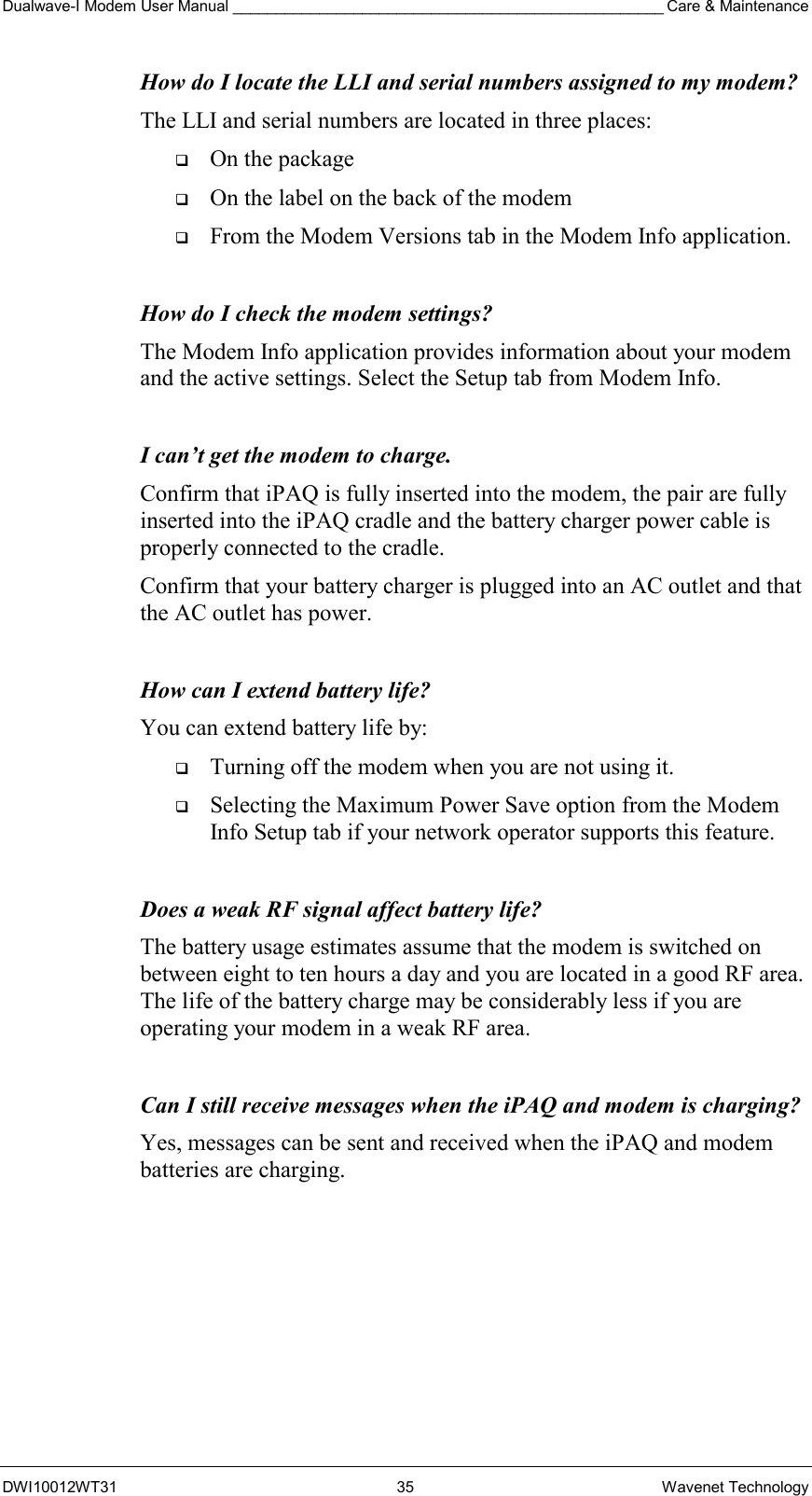 Dualwave-I Modem User Manual __________________________________________________ Care &amp; Maintenance DWI10012WT31 35 Wavenet Technology How do I locate the LLI and serial numbers assigned to my modem? The LLI and serial numbers are located in three places:    On the package   On the label on the back of the modem   From the Modem Versions tab in the Modem Info application.  How do I check the modem settings? The Modem Info application provides information about your modem and the active settings. Select the Setup tab from Modem Info.  I can’t get the modem to charge. Confirm that iPAQ is fully inserted into the modem, the pair are fully inserted into the iPAQ cradle and the battery charger power cable is properly connected to the cradle. Confirm that your battery charger is plugged into an AC outlet and that the AC outlet has power.   How can I extend battery life? You can extend battery life by:   Turning off the modem when you are not using it.   Selecting the Maximum Power Save option from the Modem Info Setup tab if your network operator supports this feature.  Does a weak RF signal affect battery life? The battery usage estimates assume that the modem is switched on between eight to ten hours a day and you are located in a good RF area. The life of the battery charge may be considerably less if you are operating your modem in a weak RF area.  Can I still receive messages when the iPAQ and modem is charging? Yes, messages can be sent and received when the iPAQ and modem batteries are charging.  