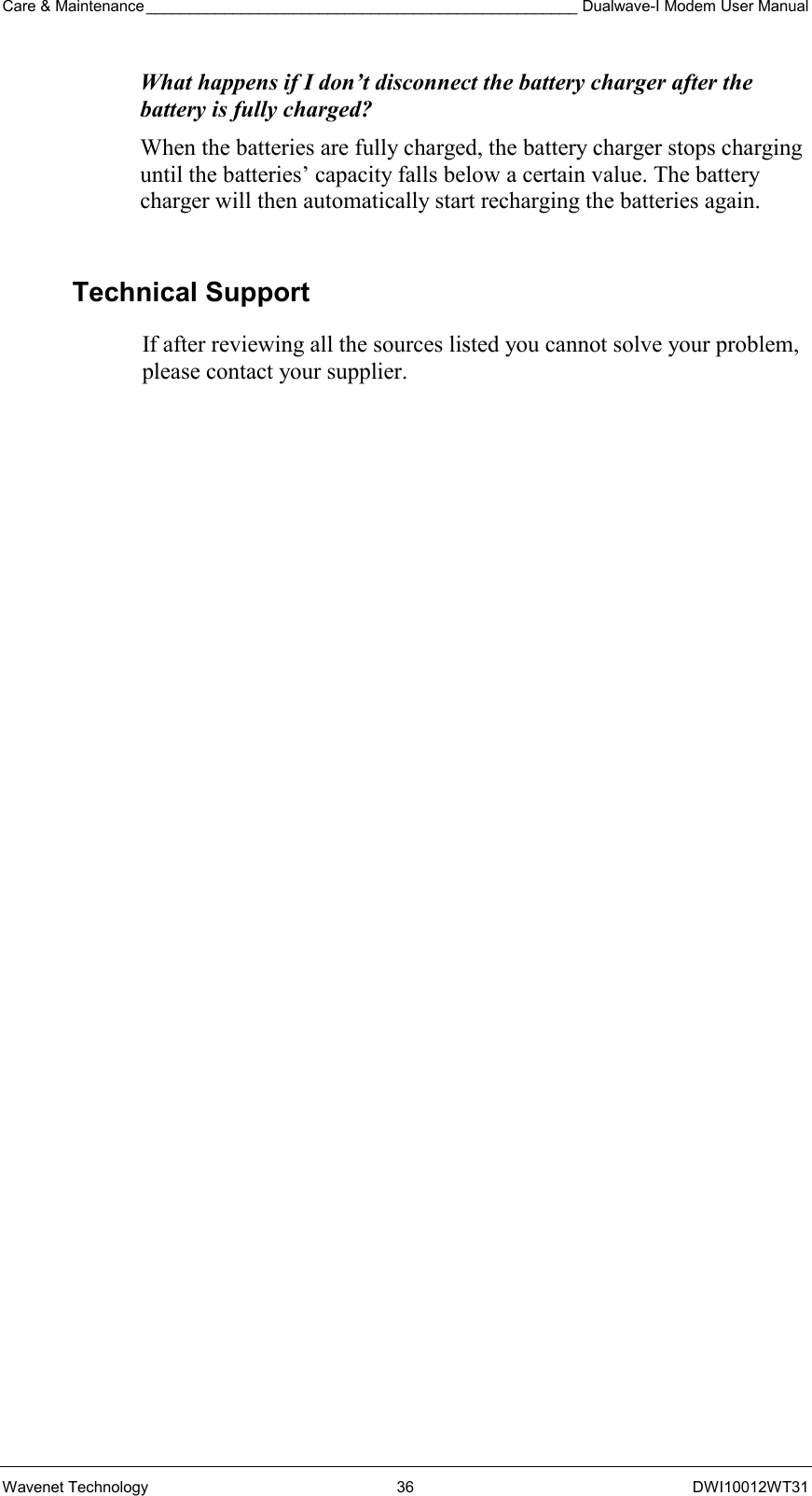 Care &amp; Maintenance __________________________________________________ Dualwave-I Modem User Manual Wavenet Technology  36  DWI10012WT31 What happens if I don’t disconnect the battery charger after the battery is fully charged? When the batteries are fully charged, the battery charger stops charging until the batteries’ capacity falls below a certain value. The battery charger will then automatically start recharging the batteries again.  Technical Support If after reviewing all the sources listed you cannot solve your problem, please contact your supplier. 