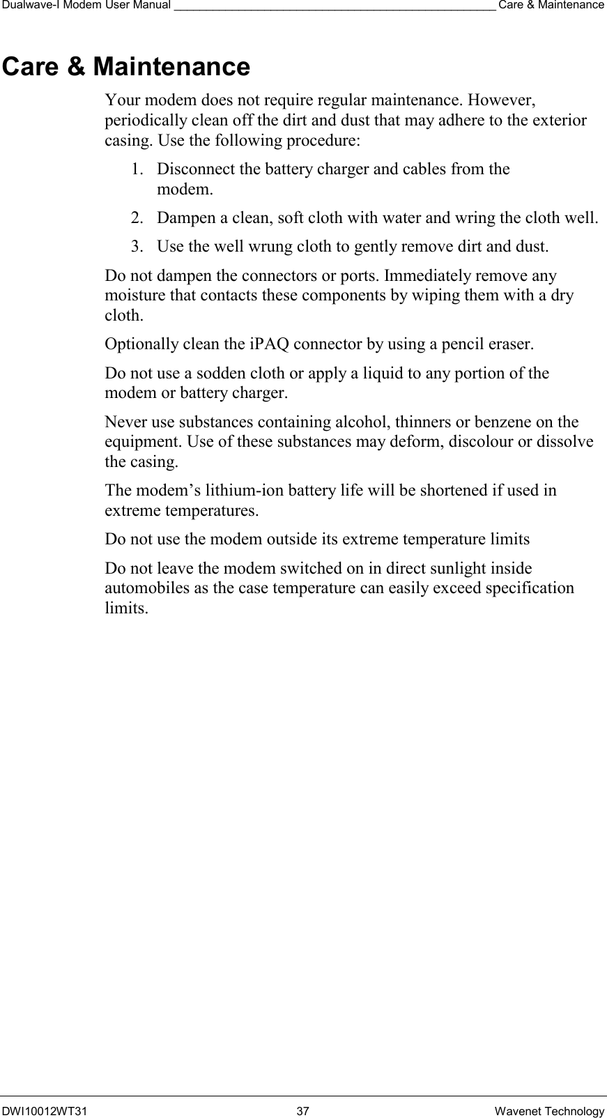 Dualwave-I Modem User Manual __________________________________________________ Care &amp; Maintenance DWI10012WT31 37 Wavenet Technology Care &amp; Maintenance Your modem does not require regular maintenance. However, periodically clean off the dirt and dust that may adhere to the exterior casing. Use the following procedure: 1.  Disconnect the battery charger and cables from the  modem. 2.  Dampen a clean, soft cloth with water and wring the cloth well. 3.  Use the well wrung cloth to gently remove dirt and dust. Do not dampen the connectors or ports. Immediately remove any moisture that contacts these components by wiping them with a dry cloth. Optionally clean the iPAQ connector by using a pencil eraser. Do not use a sodden cloth or apply a liquid to any portion of the modem or battery charger. Never use substances containing alcohol, thinners or benzene on the equipment. Use of these substances may deform, discolour or dissolve the casing. The modem’s lithium-ion battery life will be shortened if used in extreme temperatures. Do not use the modem outside its extreme temperature limits Do not leave the modem switched on in direct sunlight inside automobiles as the case temperature can easily exceed specification limits.   