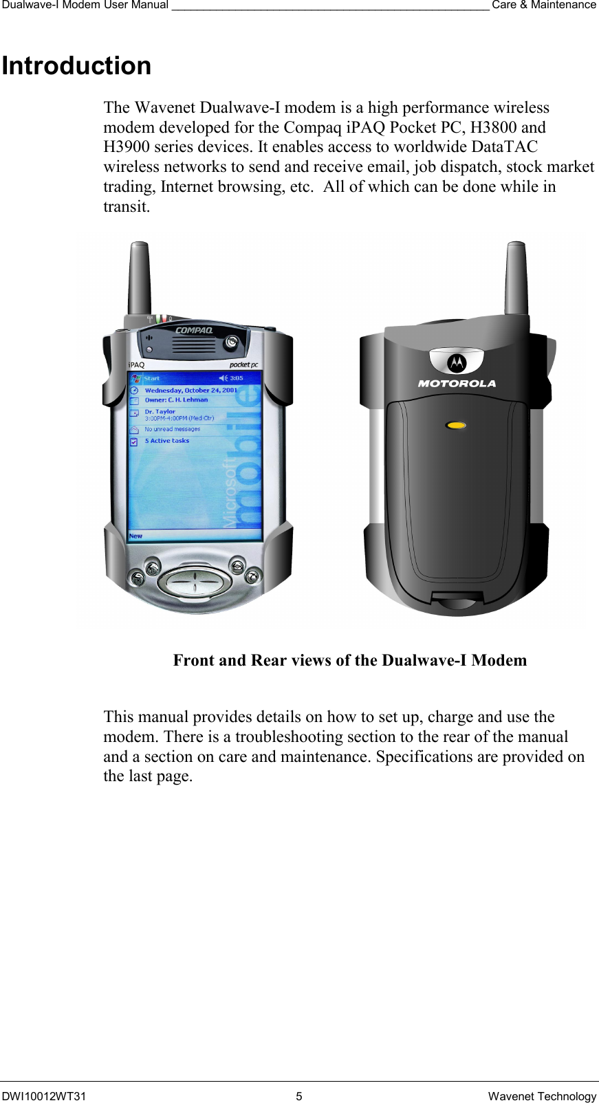 Dualwave-I Modem User Manual __________________________________________________ Care &amp; Maintenance DWI10012WT31 5 Wavenet Technology Introduction The Wavenet Dualwave-I modem is a high performance wireless modem developed for the Compaq iPAQ Pocket PC, H3800 and H3900 series devices. It enables access to worldwide DataTAC wireless networks to send and receive email, job dispatch, stock market trading, Internet browsing, etc.  All of which can be done while in transit.                Front and Rear views of the Dualwave-I Modem  This manual provides details on how to set up, charge and use the modem. There is a troubleshooting section to the rear of the manual and a section on care and maintenance. Specifications are provided on the last page. 