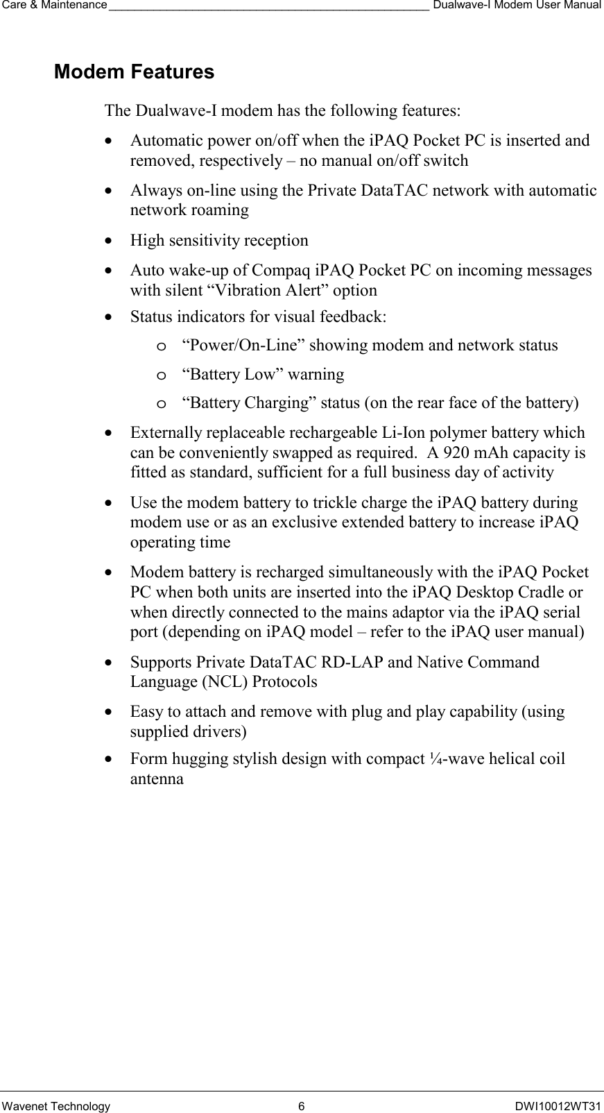 Care &amp; Maintenance __________________________________________________ Dualwave-I Modem User Manual Wavenet Technology  6  DWI10012WT31 Modem Features The Dualwave-I modem has the following features: •  Automatic power on/off when the iPAQ Pocket PC is inserted and removed, respectively – no manual on/off switch •  Always on-line using the Private DataTAC network with automatic network roaming •  High sensitivity reception •  Auto wake-up of Compaq iPAQ Pocket PC on incoming messages with silent “Vibration Alert” option •  Status indicators for visual feedback: o  “Power/On-Line” showing modem and network status  o  “Battery Low” warning o  “Battery Charging” status (on the rear face of the battery) •  Externally replaceable rechargeable Li-Ion polymer battery which can be conveniently swapped as required.  A 920 mAh capacity is fitted as standard, sufficient for a full business day of activity •  Use the modem battery to trickle charge the iPAQ battery during modem use or as an exclusive extended battery to increase iPAQ operating time •  Modem battery is recharged simultaneously with the iPAQ Pocket PC when both units are inserted into the iPAQ Desktop Cradle or when directly connected to the mains adaptor via the iPAQ serial port (depending on iPAQ model – refer to the iPAQ user manual) •  Supports Private DataTAC RD-LAP and Native Command Language (NCL) Protocols •  Easy to attach and remove with plug and play capability (using supplied drivers) •  Form hugging stylish design with compact ¼-wave helical coil antenna  