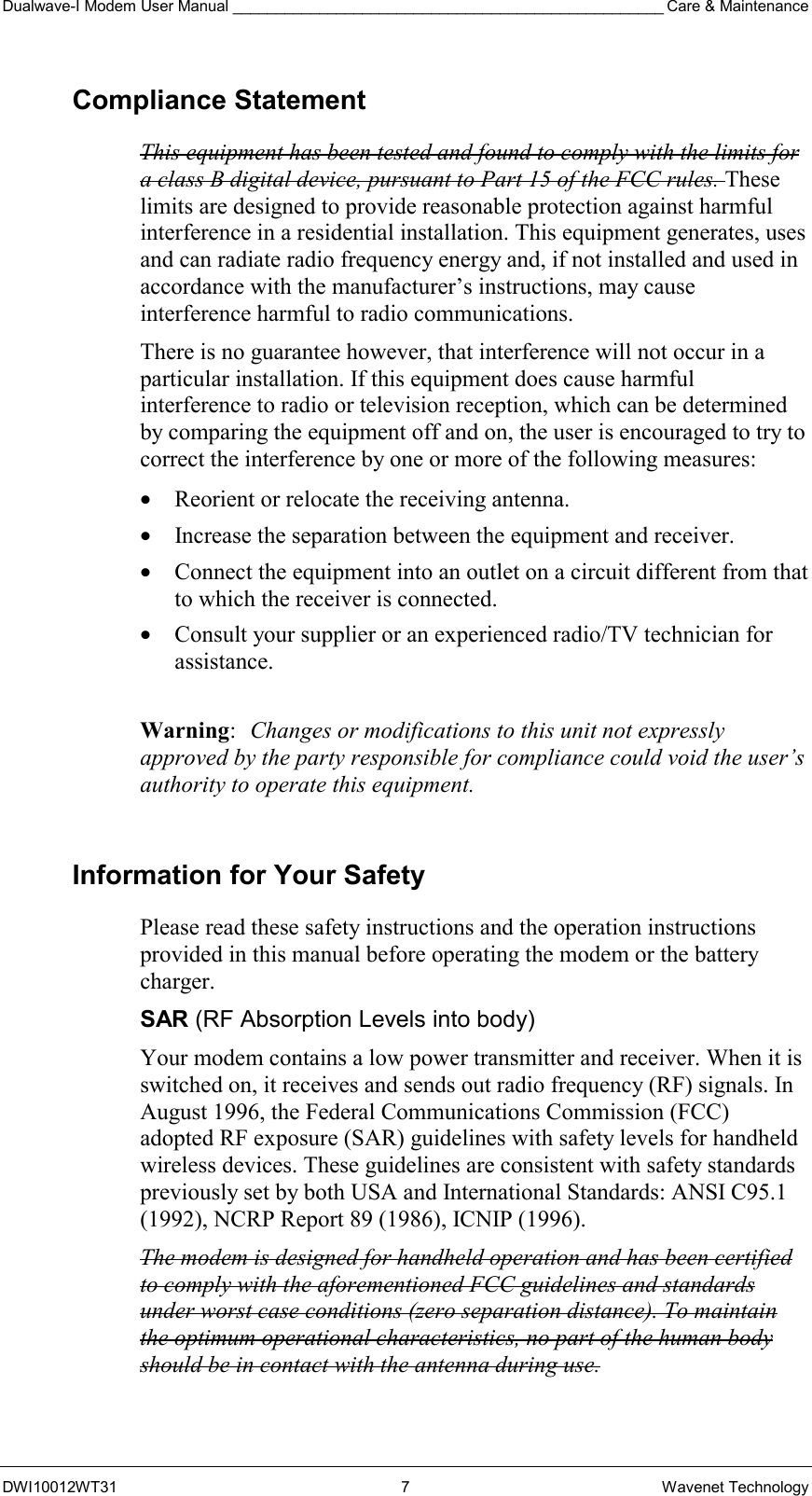 Dualwave-I Modem User Manual __________________________________________________ Care &amp; Maintenance DWI10012WT31 7 Wavenet Technology Compliance Statement This equipment has been tested and found to comply with the limits for a class B digital device, pursuant to Part 15 of the FCC rules. These limits are designed to provide reasonable protection against harmful interference in a residential installation. This equipment generates, uses and can radiate radio frequency energy and, if not installed and used in accordance with the manufacturer’s instructions, may cause interference harmful to radio communications. There is no guarantee however, that interference will not occur in a particular installation. If this equipment does cause harmful interference to radio or television reception, which can be determined by comparing the equipment off and on, the user is encouraged to try to correct the interference by one or more of the following measures: •  Reorient or relocate the receiving antenna. •  Increase the separation between the equipment and receiver. •  Connect the equipment into an outlet on a circuit different from that to which the receiver is connected. •  Consult your supplier or an experienced radio/TV technician for assistance.  Warning:  Changes or modifications to this unit not expressly approved by the party responsible for compliance could void the user’s authority to operate this equipment.  Information for Your Safety Please read these safety instructions and the operation instructions provided in this manual before operating the modem or the battery charger. SAR (RF Absorption Levels into body) Your modem contains a low power transmitter and receiver. When it is switched on, it receives and sends out radio frequency (RF) signals. In August 1996, the Federal Communications Commission (FCC) adopted RF exposure (SAR) guidelines with safety levels for handheld wireless devices. These guidelines are consistent with safety standards previously set by both USA and International Standards: ANSI C95.1 (1992), NCRP Report 89 (1986), ICNIP (1996). The modem is designed for handheld operation and has been certified to comply with the aforementioned FCC guidelines and standards under worst case conditions (zero separation distance). To maintain the optimum operational characteristics, no part of the human body should be in contact with the antenna during use. 