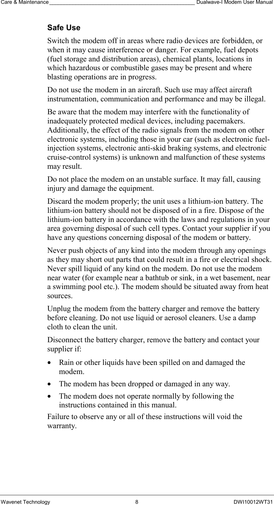 Care &amp; Maintenance __________________________________________________ Dualwave-I Modem User Manual Wavenet Technology  8  DWI10012WT31 Safe Use Switch the modem off in areas where radio devices are forbidden, or when it may cause interference or danger. For example, fuel depots (fuel storage and distribution areas), chemical plants, locations in which hazardous or combustible gases may be present and where blasting operations are in progress. Do not use the modem in an aircraft. Such use may affect aircraft instrumentation, communication and performance and may be illegal. Be aware that the modem may interfere with the functionality of inadequately protected medical devices, including pacemakers. Additionally, the effect of the radio signals from the modem on other electronic systems, including those in your car (such as electronic fuel-injection systems, electronic anti-skid braking systems, and electronic cruise-control systems) is unknown and malfunction of these systems may result. Do not place the modem on an unstable surface. It may fall, causing injury and damage the equipment. Discard the modem properly; the unit uses a lithium-ion battery. The lithium-ion battery should not be disposed of in a fire. Dispose of the lithium-ion battery in accordance with the laws and regulations in your area governing disposal of such cell types. Contact your supplier if you have any questions concerning disposal of the modem or battery. Never push objects of any kind into the modem through any openings as they may short out parts that could result in a fire or electrical shock. Never spill liquid of any kind on the modem. Do not use the modem near water (for example near a bathtub or sink, in a wet basement, near a swimming pool etc.). The modem should be situated away from heat sources. Unplug the modem from the battery charger and remove the battery before cleaning. Do not use liquid or aerosol cleaners. Use a damp cloth to clean the unit. Disconnect the battery charger, remove the battery and contact your supplier if: •  Rain or other liquids have been spilled on and damaged the modem. •  The modem has been dropped or damaged in any way. •  The modem does not operate normally by following the instructions contained in this manual. Failure to observe any or all of these instructions will void the warranty. 
