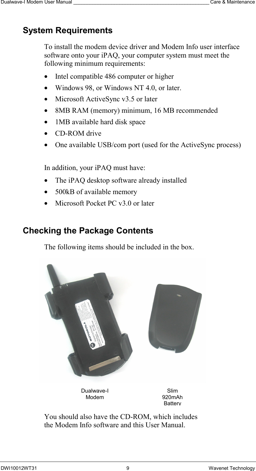 Dualwave-I Modem User Manual __________________________________________________ Care &amp; Maintenance DWI10012WT31 9 Wavenet Technology System Requirements To install the modem device driver and Modem Info user interface software onto your iPAQ, your computer system must meet the following minimum requirements: •  Intel compatible 486 computer or higher •  Windows 98, or Windows NT 4.0, or later. •  Microsoft ActiveSync v3.5 or later •  8MB RAM (memory) minimum, 16 MB recommended •  1MB available hard disk space •  CD-ROM drive •  One available USB/com port (used for the ActiveSync process)  In addition, your iPAQ must have: •  The iPAQ desktop software already installed •  500kB of available memory •  Microsoft Pocket PC v3.0 or later  Checking the Package Contents The following items should be included in the box.                       You should also have the CD-ROM, which includes  the Modem Info software and this User Manual. Dualwave-I ModemSlim 920mAh Battery