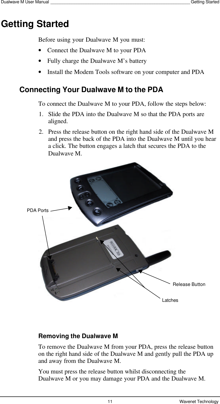 Dualwave M User Manual ___________________________________________________________ Getting Started11 Wavenet TechnologyGetting StartedBefore using your Dualwave M you must:• Connect the Dualwave M to your PDA• Fully charge the Dualwave M’s battery• Install the Modem Tools software on your computer and PDAConnecting Your Dualwave M to the PDATo connect the Dualwave M to your PDA, follow the steps below:1. Slide the PDA into the Dualwave M so that the PDA ports arealigned.2. Press the release button on the right hand side of the Dualwave Mand press the back of the PDA into the Dualwave M until you heara click. The button engages a latch that secures the PDA to theDualwave M.Removing the Dualwave MTo remove the Dualwave M from your PDA, press the release buttonon the right hand side of the Dualwave M and gently pull the PDA upand away from the Dualwave M.You must press the release button whilst disconnecting theDualwave M or you may damage your PDA and the Dualwave M.PDA PortsLatchesRelease Button