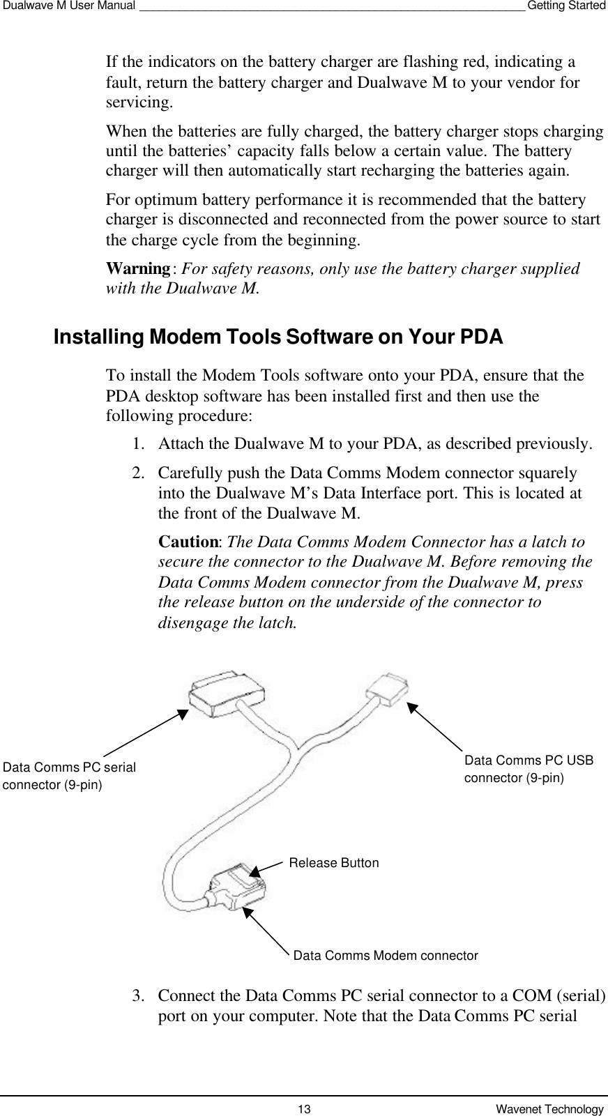 Dualwave M User Manual ___________________________________________________________ Getting Started13 Wavenet TechnologyIf the indicators on the battery charger are flashing red, indicating afault, return the battery charger and Dualwave M to your vendor forservicing.When the batteries are fully charged, the battery charger stops charginguntil the batteries’ capacity falls below a certain value. The batterycharger will then automatically start recharging the batteries again.For optimum battery performance it is recommended that the batterycharger is disconnected and reconnected from the power source to startthe charge cycle from the beginning.Warning: For safety reasons, only use the battery charger suppliedwith the Dualwave M.Installing Modem Tools Software on Your PDATo install the Modem Tools software onto your PDA, ensure that thePDA desktop software has been installed first and then use thefollowing procedure:1. Attach the Dualwave M to your PDA, as described previously.2. Carefully push the Data Comms Modem connector squarelyinto the Dualwave M’s Data Interface port. This is located atthe front of the Dualwave M.Caution: The Data Comms Modem Connector has a latch tosecure the connector to the Dualwave M. Before removing theData Comms Modem connector from the Dualwave M, pressthe release button on the underside of the connector todisengage the latch.3. Connect the Data Comms PC serial connector to a COM (serial)port on your computer. Note that the Data Comms PC serialData Comms PC serialconnector (9-pin)Data Comms Modem connectorData Comms PC USBconnector (9-pin)Release Button