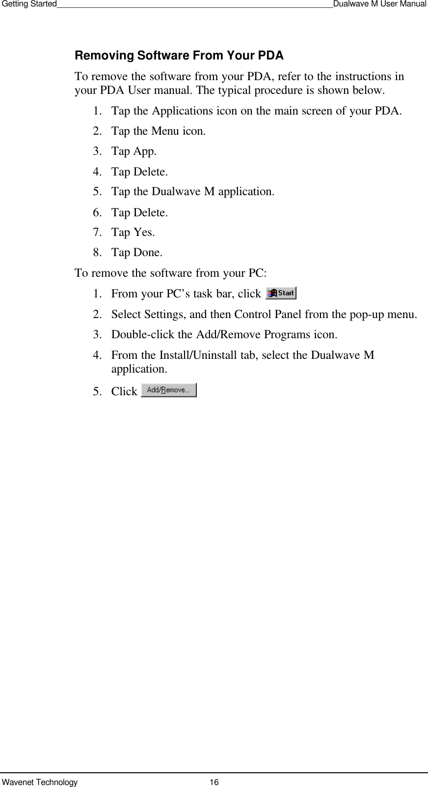 Getting Started____________________________________________________________Dualwave M User ManualWavenet Technology 16Removing Software From Your PDATo remove the software from your PDA, refer to the instructions inyour PDA User manual. The typical procedure is shown below.1. Tap the Applications icon on the main screen of your PDA.2. Tap the Menu icon.3. Tap App.4. Tap Delete.5. Tap the Dualwave M application.6. Tap Delete.7. Tap Yes.8. Tap Done.To remove the software from your PC:1. From your PC’s task bar, click 2. Select Settings, and then Control Panel from the pop-up menu.3. Double-click the Add/Remove Programs icon.4. From the Install/Uninstall tab, select the Dualwave Mapplication.5. Click 