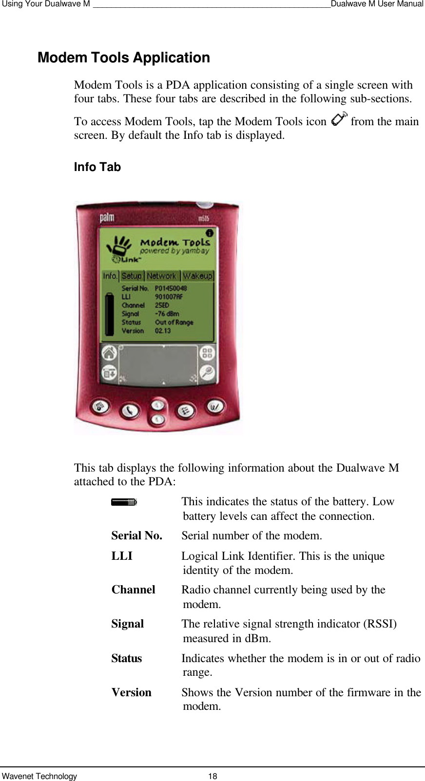 Using Your Dualwave M ____________________________________________________Dualwave M User ManualWavenet Technology 18Modem Tools ApplicationModem Tools is a PDA application consisting of a single screen withfour tabs. These four tabs are described in the following sub-sections.To access Modem Tools, tap the Modem Tools icon   from the mainscreen. By default the Info tab is displayed.Info TabThis tab displays the following information about the Dualwave Mattached to the PDA:This indicates the status of the battery. Lowbattery levels can affect the connection.Serial No. Serial number of the modem.LLI Logical Link Identifier. This is the uniqueidentity of the modem.Channel Radio channel currently being used by themodem.Signal The relative signal strength indicator (RSSI)measured in dBm.Status Indicates whether the modem is in or out of radiorange.Version Shows the Version number of the firmware in themodem.