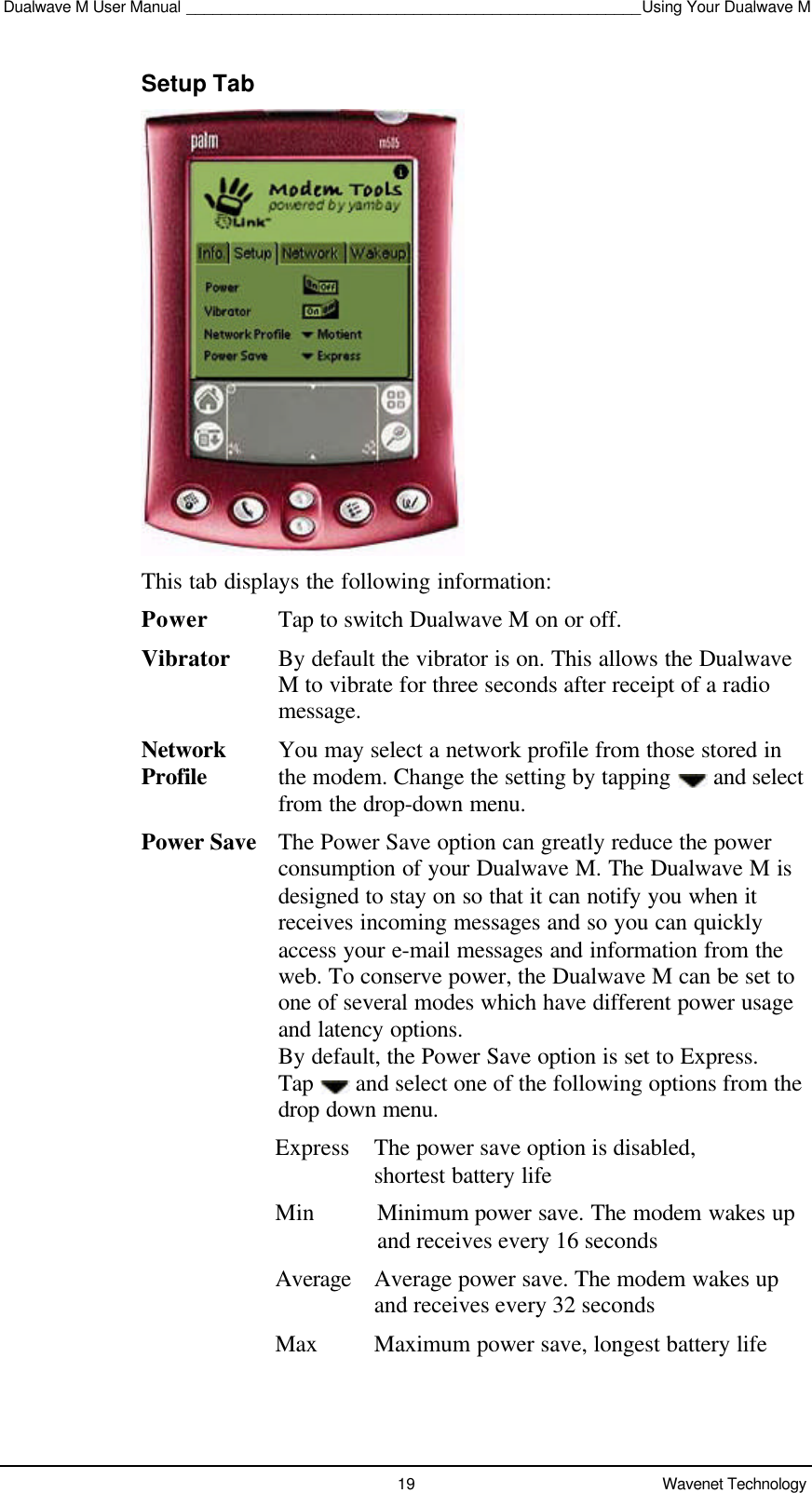 Dualwave M User Manual ____________________________________________________Using Your Dualwave M19 Wavenet TechnologySetup TabThis tab displays the following information:Power Tap to switch Dualwave M on or off.Vibrator By default the vibrator is on. This allows the DualwaveM to vibrate for three seconds after receipt of a radiomessage.Network You may select a network profile from those stored inProfile the modem. Change the setting by tapping   and select from the drop-down menu.Power Save The Power Save option can greatly reduce the powerconsumption of your Dualwave M. The Dualwave M isdesigned to stay on so that it can notify you when itreceives incoming messages and so you can quicklyaccess your e-mail messages and information from theweb. To conserve power, the Dualwave M can be set toone of several modes which have different power usageand latency options.By default, the Power Save option is set to Express.Tap   and select one of the following options from thedrop down menu.Express The power save option is disabled,shortest battery lifeMin Minimum power save. The modem wakes upand receives every 16 secondsAverageAverage power save. The modem wakes upand receives every 32 secondsMax Maximum power save, longest battery life