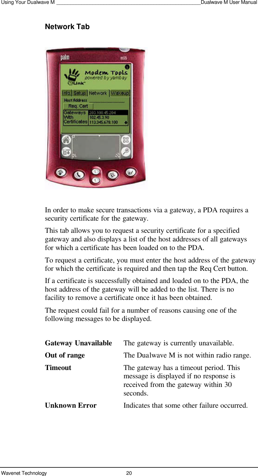 Using Your Dualwave M ____________________________________________________Dualwave M User ManualWavenet Technology 20Network TabIn order to make secure transactions via a gateway, a PDA requires asecurity certificate for the gateway.This tab allows you to request a security certificate for a specifiedgateway and also displays a list of the host addresses of all gatewaysfor which a certificate has been loaded on to the PDA.To request a certificate, you must enter the host address of the gatewayfor which the certificate is required and then tap the Req Cert button.If a certificate is successfully obtained and loaded on to the PDA, thehost address of the gateway will be added to the list. There is nofacility to remove a certificate once it has been obtained.The request could fail for a number of reasons causing one of thefollowing messages to be displayed.Gateway Unavailable The gateway is currently unavailable.Out of range The Dualwave M is not within radio range.Timeout The gateway has a timeout period. Thismessage is displayed if no response isreceived from the gateway within 30seconds.Unknown Error Indicates that some other failure occurred.