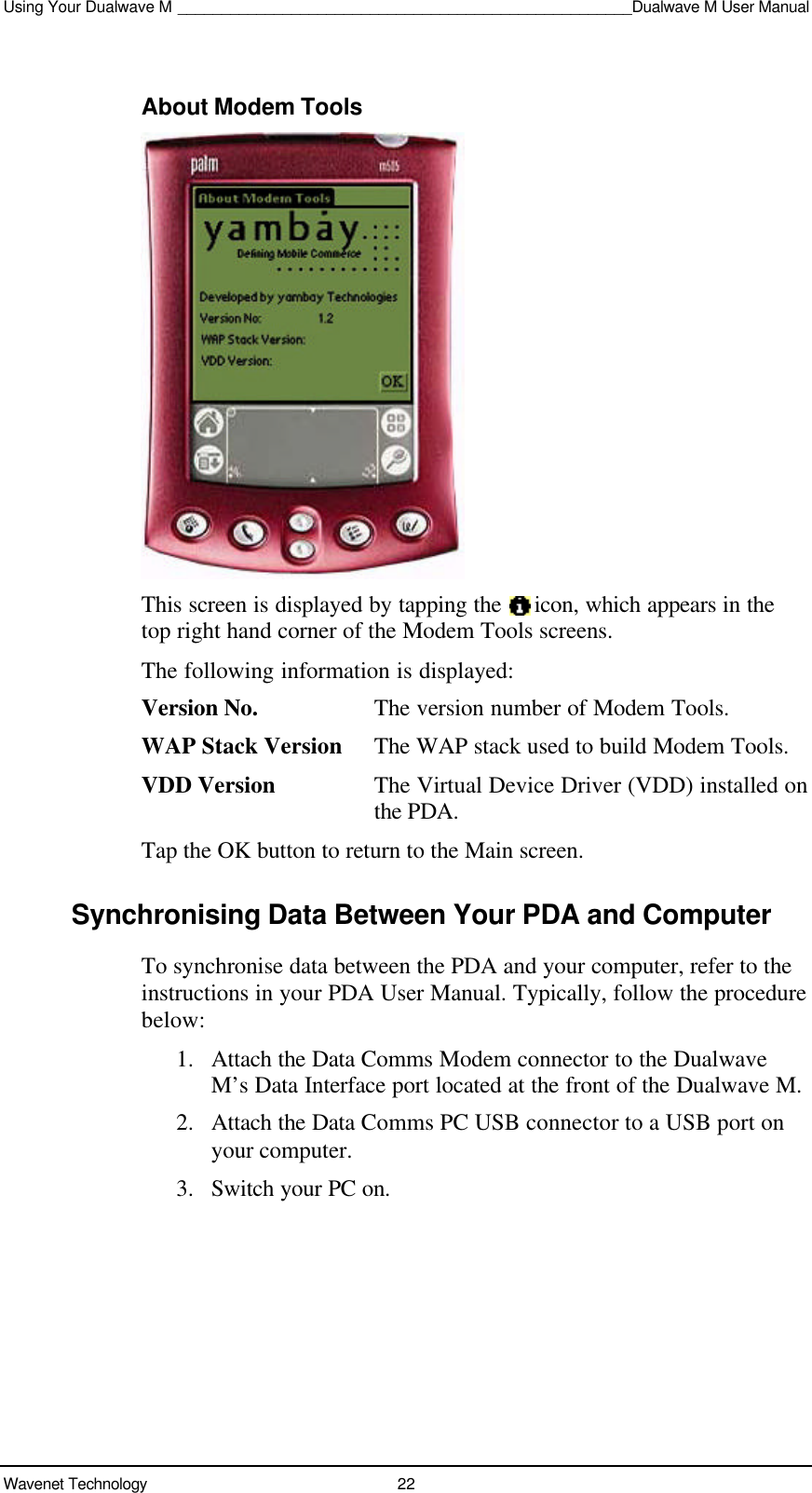 Using Your Dualwave M ____________________________________________________Dualwave M User ManualWavenet Technology 22About Modem ToolsThis screen is displayed by tapping the   icon, which appears in thetop right hand corner of the Modem Tools screens.The following information is displayed:Version No. The version number of Modem Tools.WAP Stack Version The WAP stack used to build Modem Tools.VDD Version The Virtual Device Driver (VDD) installed onthe PDA.Tap the OK button to return to the Main screen.Synchronising Data Between Your PDA and ComputerTo synchronise data between the PDA and your computer, refer to theinstructions in your PDA User Manual. Typically, follow the procedurebelow:1. Attach the Data Comms Modem connector to the DualwaveM’s Data Interface port located at the front of the Dualwave M.2. Attach the Data Comms PC USB connector to a USB port onyour computer.3. Switch your PC on.