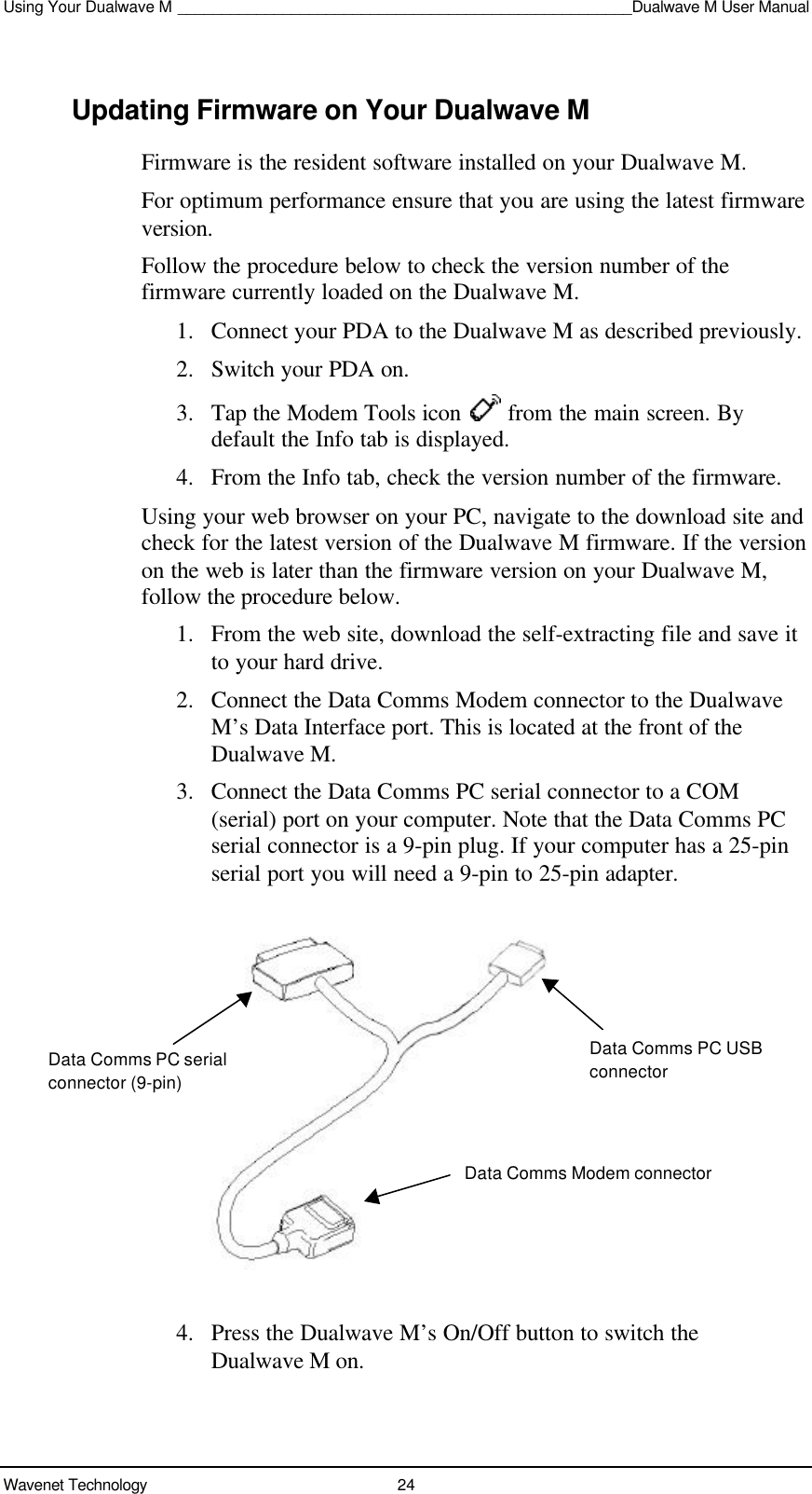 Using Your Dualwave M ____________________________________________________Dualwave M User ManualWavenet Technology 24Updating Firmware on Your Dualwave MFirmware is the resident software installed on your Dualwave M.For optimum performance ensure that you are using the latest firmwareversion.Follow the procedure below to check the version number of thefirmware currently loaded on the Dualwave M.1. Connect your PDA to the Dualwave M as described previously.2. Switch your PDA on.3. Tap the Modem Tools icon   from the main screen. Bydefault the Info tab is displayed.4. From the Info tab, check the version number of the firmware.Using your web browser on your PC, navigate to the download site andcheck for the latest version of the Dualwave M firmware. If the versionon the web is later than the firmware version on your Dualwave M,follow the procedure below.1. From the web site, download the self-extracting file and save itto your hard drive.2. Connect the Data Comms Modem connector to the DualwaveM’s Data Interface port. This is located at the front of theDualwave M.3. Connect the Data Comms PC serial connector to a COM(serial) port on your computer. Note that the Data Comms PCserial connector is a 9-pin plug. If your computer has a 25-pinserial port you will need a 9-pin to 25-pin adapter.4. Press the Dualwave M’s On/Off button to switch theDualwave M on.Data Comms PC USBconnectorData Comms Modem connectorData Comms PC serialconnector (9-pin)