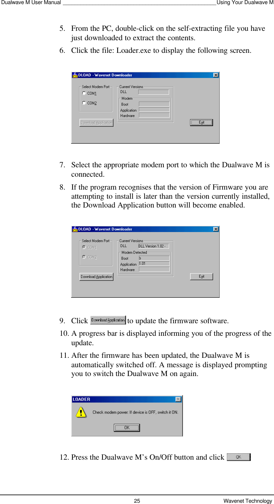 Dualwave M User Manual ____________________________________________________Using Your Dualwave M25 Wavenet Technology5. From the PC, double-click on the self-extracting file you havejust downloaded to extract the contents.6. Click the file: Loader.exe to display the following screen.7. Select the appropriate modem port to which the Dualwave M isconnected.8. If the program recognises that the version of Firmware you areattempting to install is later than the version currently installed,the Download Application button will become enabled.9. Click   to update the firmware software.10. A progress bar is displayed informing you of the progress of theupdate.11. After the firmware has been updated, the Dualwave M isautomatically switched off. A message is displayed promptingyou to switch the Dualwave M on again.12. Press the Dualwave M’s On/Off button and click 