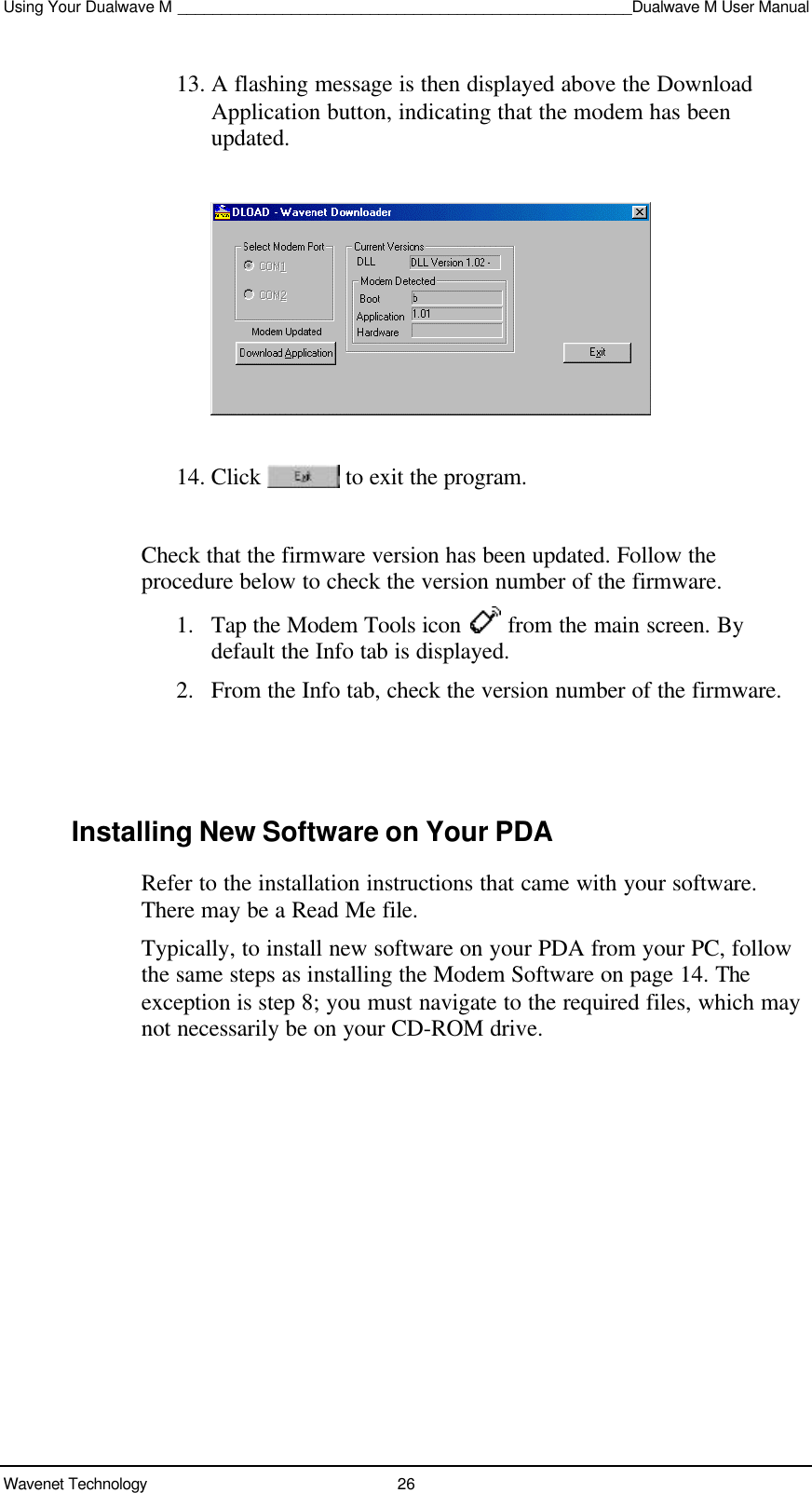 Using Your Dualwave M ____________________________________________________Dualwave M User ManualWavenet Technology 2613. A flashing message is then displayed above the DownloadApplication button, indicating that the modem has beenupdated.14. Click   to exit the program.Check that the firmware version has been updated. Follow theprocedure below to check the version number of the firmware.1. Tap the Modem Tools icon   from the main screen. Bydefault the Info tab is displayed.2. From the Info tab, check the version number of the firmware.Installing New Software on Your PDARefer to the installation instructions that came with your software.There may be a Read Me file.Typically, to install new software on your PDA from your PC, followthe same steps as installing the Modem Software on page 14. Theexception is step 8; you must navigate to the required files, which maynot necessarily be on your CD-ROM drive.