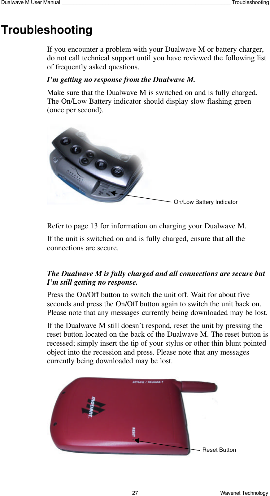 Dualwave M User Manual __________________________________________________________ Troubleshooting27 Wavenet TechnologyTroubleshootingIf you encounter a problem with your Dualwave M or battery charger,do not call technical support until you have reviewed the following listof frequently asked questions.I’m getting no response from the Dualwave M.Make sure that the Dualwave M is switched on and is fully charged.The On/Low Battery indicator should display slow flashing green(once per second).Refer to page 13 for information on charging your Dualwave M.If the unit is switched on and is fully charged, ensure that all theconnections are secure.The Dualwave M is fully charged and all connections are secure butI’m still getting no response.Press the On/Off button to switch the unit off. Wait for about fiveseconds and press the On/Off button again to switch the unit back on.Please note that any messages currently being downloaded may be lost.If the Dualwave M still doesn’t respond, reset the unit by pressing thereset button located on the back of the Dualwave M. The reset button isrecessed; simply insert the tip of your stylus or other thin blunt pointedobject into the recession and press. Please note that any messagescurrently being downloaded may be lost.On/Low Battery IndicatorReset Button